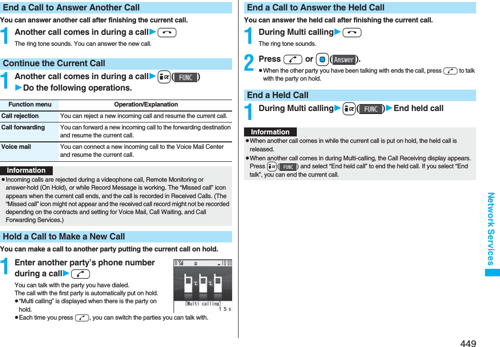 449Network ServicesYou can answer another call after finishing the current call.1Another call comes in during a callhThe ring tone sounds. You can answer the new call.1Another call comes in during a calli()Do the following operations.You can make a call to another party putting the current call on hold.1Enter another party’s phone number during a calldYou can talk with the party you have dialed.The call with the first party is automatically put on hold.p“Multi calling” is displayed when there is the party on hold.pEach time you press d, you can switch the parties you can talk with.End a Call to Answer Another CallContinue the Current CallFunction menu Operation/ExplanationCall rejection You can reject a new incoming call and resume the current call.Call forwarding You can forward a new incoming call to the forwarding destination and resume the current call.Voice mail You can connect a new incoming call to the Voice Mail Center and resume the current call.InformationpIncoming calls are rejected during a videophone call, Remote Monitoring or answer-hold (On Hold), or while Record Message is working. The “Missed call” icon appears when the current call ends, and the call is recorded in Received Calls. (The “Missed call” icon might not appear and the received call record might not be recorded depending on the contracts and setting for Voice Mail, Call Waiting, and Call Forwarding Services.)Hold a Call to Make a New CallYou can answer the held call after finishing the current call.1During Multi callinghThe ring tone sounds.2Press d or Oo().pWhen the other party you have been talking with ends the call, press d to talk with the party on hold.1During Multi callingi()End held callEnd a Call to Answer the Held CallEnd a Held CallInformationpWhen another call comes in while the current call is put on hold, the held call is released.pWhen another call comes in during Multi-calling, the Call Receiving display appears. Press +i( ) and select “End held call” to end the held call. If you select “End talk”, you can end the current call.