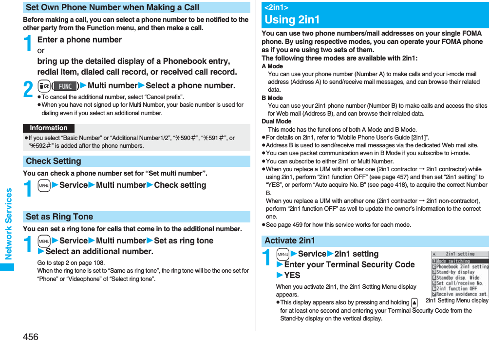 456Network ServicesBefore making a call, you can select a phone number to be notified to the other party from the Function menu, and then make a call.1Enter a phone numberor bring up the detailed display of a Phonebook entry, redial item, dialed call record, or received call record.2i()Multi numberSelect a phone number.pTo cancel the additional number, select “Cancel prefix”.pWhen you have not signed up for Multi Number, your basic number is used for dialing even if you select an additional number.You can check a phone number set for “Set multi number”.1mServiceMulti numberCheck settingYou can set a ring tone for calls that come in to the additional number.1mServiceMulti numberSet as ring toneSelect an additional number.Go to step 2 on page 108.When the ring tone is set to “Same as ring tone”, the ring tone will be the one set for “Phone” or “Videophone” of “Select ring tone”.Set Own Phone Number when Making a CallInformationpIf you select “Basic Number” or “Additional Number1/2”, “:590＃”, “:591＃”, or “:592＃” is added after the phone numbers.Check SettingSet as Ring ToneYou can use two phone numbers/mail addresses on your single FOMA phone. By using respective modes, you can operate your FOMA phone as if you are using two sets of them. The following three modes are available with 2in1:A ModeYou can use your phone number (Number A) to make calls and your i-mode mail address (Address A) to send/receive mail messages, and can browse their related data.B ModeYou can use your 2in1 phone number (Number B) to make calls and access the sites for Web mail (Address B), and can browse their related data.Dual ModeThis mode has the functions of both A Mode and B Mode.pFor details on 2in1, refer to “Mobile Phone User’s Guide [2in1]”.pAddress B is used to send/receive mail messages via the dedicated Web mail site.pYou can use packet communication even in B Mode if you subscribe to i-mode.pYou can subscribe to either 2in1 or Multi Number.pWhen you replace a UIM with another one (2in1 contractor → 2in1 contractor) while using 2in1, perform “2in1 function OFF” (see page 457) and then set “2in1 setting” to “YES”, or perform “Auto acquire No. B” (see page 418), to acquire the correct Number B.When you replace a UIM with another one (2in1 contractor → 2in1 non-contractor), perform “2in1 function OFF” as well to update the owner’s information to the correct one.pSee page 459 for how this service works for each mode.1mService2in1 settingEnter your Terminal Security CodeYESWhen you activate 2in1, the 2in1 Setting Menu display appears.pThis display appears also by pressing and holding &lt; for at least one second and entering your Terminal Security Code from the Stand-by display on the vertical display.&lt;2in1&gt;Using 2in1Activate 2in12in1 Setting Menu display