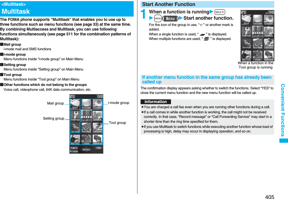 405Convenient FunctionsThe FOMA phone supports “Multitask” that enables you to use up to three functions such as menu functions (see page 33) at the same time. By combining Multiaccess and Multitask, you can use following functions simultaneously (see page 511 for the combination patterns of Multitask):■Mail groupi-mode mail and SMS functions■i-mode groupMenu functions inside “i-mode group” on Main Menu■Setting groupMenu functions inside “Setting group” on Main Menu■Tool groupMenu functions inside “Tool group” on Main Menu■Other functions which do not belong to the groupsVoice call, videophone call, 64K data communication, etc.&lt;Multitask&gt;Multitaski-mode groupTool groupMail groupSetting group1When a function is runningxm()Start another function.For the icon of the group in use, “ ” or another mark is added.When a single function is used, “ ” is displayed. When multiple functions are used, “ ” is displayed.The confirmation display appears asking whether to switch the functions. Select “YES” to close the current menu function and the new menu function will be called up.Start Another FunctionWhen a function in the Tool group is runningIf another menu function in the same group has already been called upInformationpYou are charged a call fee even when you are running other functions during a call.pIf a call comes in while another function is working, the call might not be received correctly. In that case, “Record message” or “Call Forwarding Service” may start in a shorter time than the ring time specified for them.pIf you use Multitask to switch functions while executing another function whose load of processing is high, delay may occur in displaying operation, and so on.