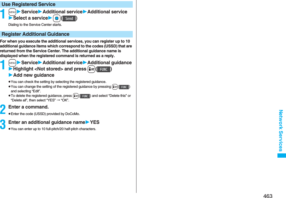 463Network Services1mServiceAdditional serviceAdditional serviceSelect a serviceOo()Dialing to the Service Center starts.For when you execute the additional services, you can register up to 10 additional guidance items which correspond to the codes (USSD) that are returned from the Service Center. The additional guidance name is displayed when the registered command is returned as a reply.1mServiceAdditional serviceAdditional guidanceHighlight &lt;Not stored&gt; and pressi()Add new guidancepYou can check the setting by selecting the registered guidance.pYou can change the setting of the registered guidance by pressing i() and selecting “Edit”.pTo delete the registered guidance, press i( ) and select “Delete this” or “Delete all”, then select “YES” → “OK”.2Enter a command.pEnter the code (USSD) provided by DoCoMo.3Enter an additional guidance nameYESpYou can enter up to 10 full-pitch/20 half-pitch characters.Use Registered ServiceRegister Additional Guidance