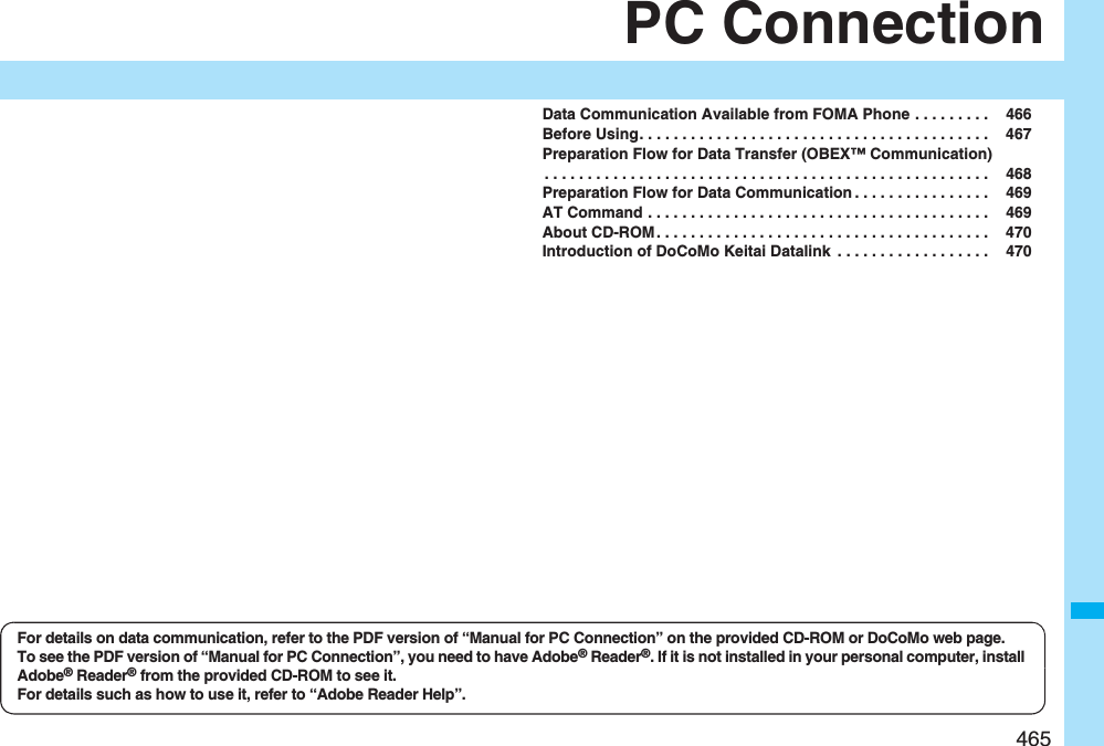 465PC ConnectionData Communication Available from FOMA Phone . . . . . . . . .  466Before Using. . . . . . . . . . . . . . . . . . . . . . . . . . . . . . . . . . . . . . . . .  467Preparation Flow for Data Transfer (OBEX™ Communication). . . . . . . . . . . . . . . . . . . . . . . . . . . . . . . . . . . . . . . . . . . . . . . . . . . .  468Preparation Flow for Data Communication . . . . . . . . . . . . . . . .  469AT Command . . . . . . . . . . . . . . . . . . . . . . . . . . . . . . . . . . . . . . . .  469About CD-ROM . . . . . . . . . . . . . . . . . . . . . . . . . . . . . . . . . . . . . . .  470Introduction of DoCoMo Keitai Datalink  . . . . . . . . . . . . . . . . . .  470For details on data communication, refer to the PDF version of “Manual for PC Connection” on the provided CD-ROM or DoCoMo web page.To see the PDF version of “Manual for PC Connection”, you need to have Adobe® Reader®. If it is not installed in your personal computer, install Adobe® Reader® from the provided CD-ROM to see it.For details such as how to use it, refer to “Adobe Reader Help”.