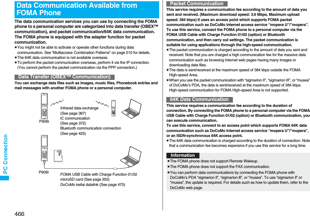 466PC ConnectionThe data communication services you can use by connecting the FOMA phone to a personal computer are categorized into data transfer (OBEX™ communication), and packet communication/64K data communication.The FOMA phone is equipped with the adapter function for packet communication.pYou might not be able to activate or operate other functions during data communication. See “Multiaccess Combination Patterns” on page 510 for details.pThe 64K data communication is not available overseas.pTo perform the packet communication overseas, perform it via the IP connection.(You cannot perform the packet communication via the PPP connection.)You can exchange data files such as images, music files, Phonebook entries and mail messages with another FOMA phone or a personal computer.Data Communication Available from FOMA PhoneData Transfer (OBEX™ Communication)Infrared data exchange (See page 367)iC communication (See page 372)Bluetooth communication connection (See page 425)P906iFOMA USB Cable with Charge Function 01/02microSD card (See page 355)DoCoMo keitai datalink (See page 470)P906iThis service requires a communication fee according to the amount of data you sent and received. (Maximum download speed: 3.6 Mbps, Maximum upload speed: 384 kbps) It uses an access point which supports FOMA packet communication such as DoCoMo Internet access service “mopera U”/“mopera”.To use this service, connect the FOMA phone to a personal computer via the FOMA USB Cable with Charge Function 01/02 (option) or Bluetooth communication, and then carry out settings. The packet communication is suitable for using applications through the high-speed communication. pThe packet communication is charged according to the amount of data you sent and received. Note that you are charged a high communication fee for the massive data communication such as browsing Internet web pages having many images or downloading data files.pThe data is sent/received at the maximum speed of 384 kbps outside the FOMA High-speed Area.pWhen you use the packet communication with “sigmarion II”, “sigmarion III”, or “musea” of DoCoMo’s PDA, the data is sent/received at the maximum speed of 384 kbps. High-speed communication for FOMA High-speed Area is not supported.This service requires a communication fee according to the duration of connection. By connecting the FOMA phone to a personal computer via the FOMA USB Cable with Charge Function 01/02 (option) or Bluetooth communication, you can execute communication.To use this service, connect to an access point which supports FOMA 64K data communication such as DoCoMo Internet access service “mopera U”/“mopera”, or an ISDN-synchronous 64K access point.pThe 64K data communication is charged according to the duration of connection. Note that a communication fee becomes expensive if you use this service for a long time.Packet Communication64K Data CommunicationInformationpThe FOMA phone does not support Remote Wakeup.pThe FOMA phone does not support the FAX communication.pYou can perform data communications by connecting the FOMA phone with DoCoMo’s PDA “sigmarion ll”, “sigmarion lll”, or “musea”. To use “sigmarion ll” or “musea”, the update is required. For details such as how to update them, refer to the DoCoMo web page.