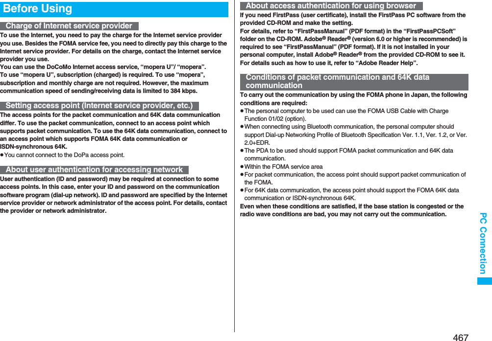 467PC ConnectionTo use the Internet, you need to pay the charge for the Internet service provider you use. Besides the FOMA service fee, you need to directly pay this charge to the Internet service provider. For details on the charge, contact the Internet service provider you use.You can use the DoCoMo Internet access service, “mopera U”/ “mopera”.To use “mopera U”, subscription (charged) is required. To use “mopera”, subscription and monthly charge are not required. However, the maximum communication speed of sending/receiving data is limited to 384 kbps.The access points for the packet communication and 64K data communication differ. To use the packet communication, connect to an access point which supports packet communication. To use the 64K data communication, connect to an access point which supports FOMA 64K data communication or ISDN-synchronous 64K.pYou cannot connect to the DoPa access point.User authentication (ID and password) may be required at connection to some access points. In this case, enter your ID and password on the communication software program (dial-up network). ID and password are specified by the Internet service provider or network administrator of the access point. For details, contact the provider or network administrator.Before UsingCharge of Internet service providerSetting access point (Internet service provider, etc.)About user authentication for accessing networkIf you need FirstPass (user certificate), install the FirstPass PC software from the provided CD-ROM and make the setting.For details, refer to “FirstPassManual” (PDF format) in the “FirstPassPCSoft” folder on the CD-ROM. Adobe® Reader® (version 6.0 or higher is recommended) is required to see “FirstPassManual” (PDF format). If it is not installed in your personal computer, install Adobe® Reader® from the provided CD-ROM to see it.For details such as how to use it, refer to “Adobe Reader Help”.To carry out the communication by using the FOMA phone in Japan, the following conditions are required:pThe personal computer to be used can use the FOMA USB Cable with Charge Function 01/02 (option).pWhen connecting using Bluetooth communication, the personal computer should support Dial-up Networking Profile of Bluetooth Specification Ver. 1.1, Ver. 1.2, or Ver. 2.0+EDR.pThe PDA to be used should support FOMA packet communication and 64K data communication.pWithin the FOMA service areapFor packet communication, the access point should support packet communication of the FOMA.pFor 64K data communication, the access point should support the FOMA 64K data communication or ISDN-synchronous 64K.Even when these conditions are satisfied, if the base station is congested or the radio wave conditions are bad, you may not carry out the communication.About access authentication for using browserConditions of packet communication and 64K data communication