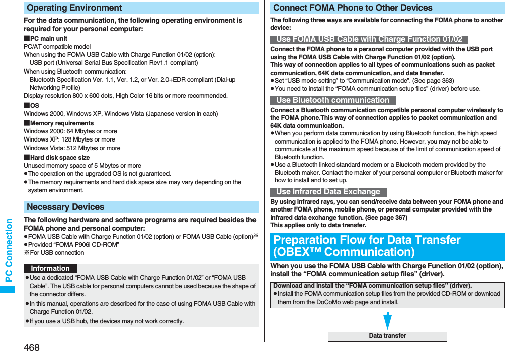 468PC ConnectionFor the data communication, the following operating environment is required for your personal computer:■PC main unitPC/AT compatible modelWhen using the FOMA USB Cable with Charge Function 01/02 (option): USB port (Universal Serial Bus Specification Rev1.1 compliant)When using Bluetooth communication: Bluetooth Specification Ver. 1.1, Ver. 1.2, or Ver. 2.0+EDR compliant (Dial-up Networking Profile)Display resolution 800 x 600 dots, High Color 16 bits or more recommended.■OSWindows 2000, Windows XP, Windows Vista (Japanese version in each)■Memory requirementsWindows 2000: 64 Mbytes or moreWindows XP: 128 Mbytes or more Windows Vista: 512 Mbytes or more■Hard disk space sizeUnused memory space of 5 Mbytes or morepThe operation on the upgraded OS is not guaranteed.pThe memory requirements and hard disk space size may vary depending on the system environment.The following hardware and software programs are required besides the FOMA phone and personal computer:pFOMA USB Cable with Charge Function 01/02 (option) or FOMA USB Cable (option)※pProvided “FOMA P906i CD-ROM”※For USB connectionOperating EnvironmentNecessary DevicesInformationpUse a dedicated “FOMA USB Cable with Charge Function 01/02” or “FOMA USB Cable”. The USB cable for personal computers cannot be used because the shape of the connector differs.pIn this manual, operations are described for the case of using FOMA USB Cable with Charge Function 01/02.pIf you use a USB hub, the devices may not work correctly.The following three ways are available for connecting the FOMA phone to another device:Connect the FOMA phone to a personal computer provided with the USB port using the FOMA USB Cable with Charge Function 01/02 (option).This way of connection applies to all types of communications such as packet communication, 64K data communication, and data transfer.pSet “USB mode setting” to “Communication mode”. (See page 363)pYou need to install the “FOMA communication setup files” (driver) before use.Connect a Bluetooth communication compatible personal computer wirelessly to the FOMA phone.This way of connection applies to packet communication and 64K data communication.pWhen you perform data communication by using Bluetooth function, the high speed communication is applied to the FOMA phone. However, you may not be able to communicate at the maximum speed because of the limit of communication speed of Bluetooth function.pUse a Bluetooth linked standard modem or a Bluetooth modem provided by the Bluetooth maker. Contact the maker of your personal computer or Bluetooth maker for how to install and to set up.By using infrared rays, you can send/receive data between your FOMA phone and another FOMA phone, mobile phone, or personal computer provided with the infrared data exchange function. (See page 367)This applies only to data transfer.When you use the FOMA USB Cable with Charge Function 01/02 (option), install the “FOMA communication setup files” (driver).Connect FOMA Phone to Other DevicesUse FOMA USB Cable with Charge Function 01/02Use Bluetooth communicationUse Infrared Data ExchangePreparation Flow for Data Transfer (OBEX™ Communication)Download and install the “FOMA communication setup files” (driver).pInstall the FOMA communication setup files from the provided CD-ROM or download them from the DoCoMo web page and install.Data transfer