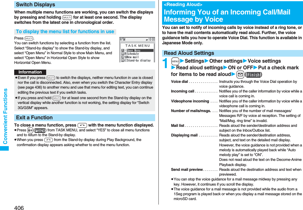 406Convenient FunctionsWhen multiple menu functions are working, you can switch the displays by pressing and holding x for at least one second. The display switches from the latest one in chronological order.Press x.You can switch functions by selecting a function from the list. Select “Stand-by display” to show the Stand-by display, and select “Open Menu” in Normal Style to show Main Menu, and select “Open Menu” in Horizontal Open Style to show Horizontal Open Menu.To close a menu function, press h with the menu function displayed.pPress i( ) from TASK MENU, and select “YES” to close all menu functions and to return to the Stand-by display.pWhen you press h from the Stand-by display during Play Background, the confirmation display appears asking whether to end the menu function.Switch DisplaysTo display the menu list for functions in useInformationpEven if you press -x to switch the displays, neither menu function in use is closed nor the call is disconnected. Also, even when you switch the Character Entry display (see page 436) to another menu and use that menu for editing text, you can continue editing the previous text if you switch tasks.pIf you press and hold -x for at least one second from the Stand-by display on the vertical display while another function is not working, the setting display for “Switch 3G/GSM” appears.Exit a FunctionYou can set to notify of incoming calls by voice instead of a ring tone, or to have the mail contents automatically read aloud. Further, the voice guidance tells you how to operate Voice Dial. This function is available in Japanese Mode only.1mSettingsOther settingsVoice settingsRead aloud settingsON or OFFPut a check mark for items to be read aloudl()Voice dial . . . . . . . . . . . . . . .  Instructs you through the Voice Dial operation by voice guidance.Incoming call . . . . . . . . . . . .  Notifies you of the caller information by voice while a voice call is coming in.Videophone incoming  . . . .  Notifies you of the caller information by voice while a videophone call is coming in.Number of mails/msgs.  . . .  Notifies you of the number of mail messages/Messages R/F by voice at reception. The setting of “Mail/Msg. ring time” is invalid.Mail list . . . . . . . . . . . . . . . . .  Reads aloud the sender/destination address and subject on the Inbox/Outbox list.Displaying mail . . . . . . . . . .  Reads aloud the sender/destination address, subject, and text on the detailed mail display. However, the voice guidance is not provided when a melody is automatically played back while “Auto melody play” is set to “ON”. Does not read aloud the text on the Decome-Anime Playback display.Send mail preview. . . . . . . .  Reads aloud the destination address and text when previewed.pYou can stop the voice guidance for a mail message midway by pressing any key. However, it continues if you scroll the display.pThe voice guidance for a mail message is not provided while the audio from a 1Seg program is played back or when you display a mail message stored on the microSD card.&lt;Reading Aloud&gt;Informing You of an Incoming Call/Mail Message by VoiceRead Aloud Settings