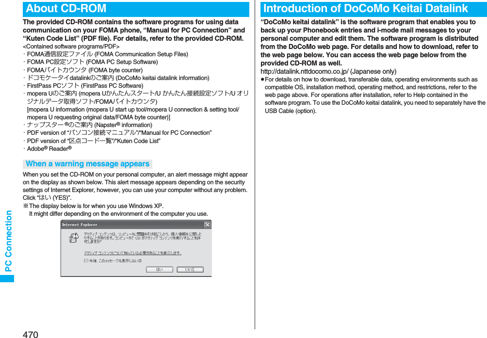 470PC ConnectionThe provided CD-ROM contains the software programs for using data communication on your FOMA phone, “Manual for PC Connection” and “Kuten Code List” (PDF file). For details, refer to the provided CD-ROM.&lt;Contained software programs/PDF&gt;・FOMA通信設定ファイル (FOMA Communication Setup Files)・FOMA PC設定ソフト (FOMA PC Setup Software)・FOMAバイトカウンタ (FOMA byte counter)・ドコモケータイdatalinkのご案内 (DoCoMo keitai datalink information)・FirstPass PCソフト (FirstPass PC Software)・mopera Uのご案内 (mopera Uかんたんスタート/U かんたん接続設定ソフト/U オリジナルデータ取得ソフト/FOMAバイトカウンタ)[mopera U information (mopera U start up tool/mopera U connection &amp; setting tool/mopera U requesting original data/FOMA byte counter)]・ナップスター ®のご案内 (Napster® information)・PDF version of “パソコン接続マニュアル”/“Manual for PC Connection”・PDF version of “区点コード一覧”/“Kuten Code List”・Adobe® Reader®When you set the CD-ROM on your personal computer, an alert message might appear on the display as shown below. This alert message appears depending on the security settings of Internet Explorer, however, you can use your computer without any problem. Click “はい (YES)”.※The display below is for when you use Windows XP. It might differ depending on the environment of the computer you use.About CD-ROMWhen a warning message appears“DoCoMo keitai datalink” is the software program that enables you to back up your Phonebook entries and i-mode mail messages to your personal computer and edit them. The software program is distributed from the DoCoMo web page. For details and how to download, refer to the web page below. You can access the web page below from the provided CD-ROM as well. http://datalink.nttdocomo.co.jp/ (Japanese only)pFor details on how to download, transferable data, operating environments such as compatible OS, installation method, operating method, and restrictions, refer to the web page above. For operations after installation, refer to Help contained in the software program. To use the DoCoMo keitai datalink, you need to separately have the USB Cable (option).Introduction of DoCoMo Keitai Datalink