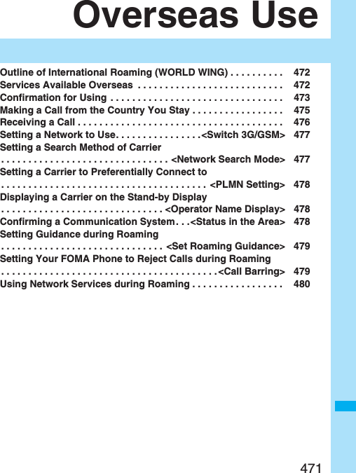 471Overseas UseOutline of International Roaming (WORLD WING) . . . . . . . . . .  472Services Available Overseas  . . . . . . . . . . . . . . . . . . . . . . . . . . .  472Confirmation for Using . . . . . . . . . . . . . . . . . . . . . . . . . . . . . . . .  473Making a Call from the Country You Stay . . . . . . . . . . . . . . . . .  475Receiving a Call . . . . . . . . . . . . . . . . . . . . . . . . . . . . . . . . . . . . . .  476Setting a Network to Use. . . . . . . . . . . . . . . .&lt;Switch 3G/GSM&gt; 477Setting a Search Method of Carrier. . . . . . . . . . . . . . . . . . . . . . . . . . . . . . . &lt;Network Search Mode&gt; 477Setting a Carrier to Preferentially Connect to. . . . . . . . . . . . . . . . . . . . . . . . . . . . . . . . . . . . . .  &lt;PLMN Setting&gt; 478Displaying a Carrier on the Stand-by Display. . . . . . . . . . . . . . . . . . . . . . . . . . . . . . &lt;Operator Name Display&gt; 478Confirming a Communication System . . .&lt;Status in the Area&gt; 478Setting Guidance during Roaming. . . . . . . . . . . . . . . . . . . . . . . . . . . . . . &lt;Set Roaming Guidance&gt; 479Setting Your FOMA Phone to Reject Calls during Roaming. . . . . . . . . . . . . . . . . . . . . . . . . . . . . . . . . . . . . . . . &lt;Call Barring&gt; 479Using Network Services during Roaming . . . . . . . . . . . . . . . . .  480