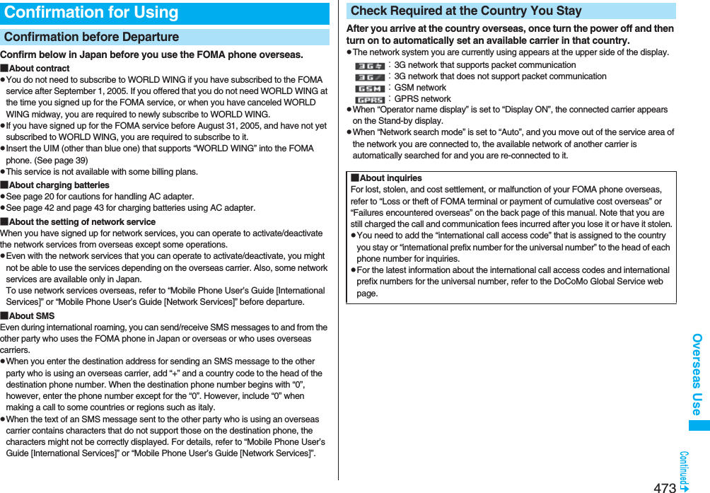 473Overseas UseConfirm below in Japan before you use the FOMA phone overseas.■About contractpYou do not need to subscribe to WORLD WING if you have subscribed to the FOMA service after September 1, 2005. If you offered that you do not need WORLD WING at the time you signed up for the FOMA service, or when you have canceled WORLD WING midway, you are required to newly subscribe to WORLD WING.pIf you have signed up for the FOMA service before August 31, 2005, and have not yet subscribed to WORLD WING, you are required to subscribe to it.pInsert the UIM (other than blue one) that supports “WORLD WING” into the FOMA phone. (See page 39)pThis service is not available with some billing plans.■About charging batteriespSee page 20 for cautions for handling AC adapter.pSee page 42 and page 43 for charging batteries using AC adapter.■About the setting of network serviceWhen you have signed up for network services, you can operate to activate/deactivate the network services from overseas except some operations.pEven with the network services that you can operate to activate/deactivate, you might not be able to use the services depending on the overseas carrier. Also, some network services are available only in Japan. To use network services overseas, refer to “Mobile Phone User’s Guide [International Services]” or “Mobile Phone User’s Guide [Network Services]” before departure. ■About SMSEven during international roaming, you can send/receive SMS messages to and from the other party who uses the FOMA phone in Japan or overseas or who uses overseas carriers.pWhen you enter the destination address for sending an SMS message to the other party who is using an overseas carrier, add “+” and a country code to the head of the destination phone number. When the destination phone number begins with “0”, however, enter the phone number except for the “0”. However, include “0” when making a call to some countries or regions such as italy.pWhen the text of an SMS message sent to the other party who is using an overseas carrier contains characters that do not support those on the destination phone, the characters might not be correctly displayed. For details, refer to “Mobile Phone User’s Guide [International Services]” or “Mobile Phone User’s Guide [Network Services]”.Confirmation for UsingConfirmation before Departure  After you arrive at the country overseas, once turn the power off and then turn on to automatically set an available carrier in that country.pThe network system you are currently using appears at the upper side of the display.：3G network that supports packet communication：3G network that does not support packet communication：GSM network：GPRS networkpWhen “Operator name display” is set to “Display ON”, the connected carrier appears on the Stand-by display.pWhen “Network search mode” is set to “Auto”, and you move out of the service area of the network you are connected to, the available network of another carrier is automatically searched for and you are re-connected to it.Check Required at the Country You Stay■About inquiriesFor lost, stolen, and cost settlement, or malfunction of your FOMA phone overseas, refer to “Loss or theft of FOMA terminal or payment of cumulative cost overseas” or “Failures encountered overseas” on the back page of this manual. Note that you are still charged the call and communication fees incurred after you lose it or have it stolen.pYou need to add the “international call access code” that is assigned to the country you stay or “international prefix number for the universal number” to the head of each phone number for inquiries.pFor the latest information about the international call access codes and international prefix numbers for the universal number, refer to the DoCoMo Global Service web page.