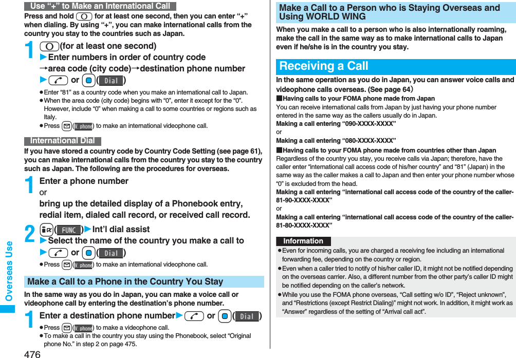 476Overseas UsePress and hold 0 for at least one second, then you can enter “+” when dialing. By using “+”, you can make international calls from the country you stay to the countries such as Japan. 10(for at least one second)Enter numbers in order of country code→area code (city code)→destination phone numberd or Oo()pEnter “81” as a country code when you make an international call to Japan. pWhen the area code (city code) begins with “0”, enter it except for the “0”. However, include “0” when making a call to some countries or regions such as Italy.pPress l( ) to make an international videophone call.If you have stored a country code by Country Code Setting (see page 61), you can make international calls from the country you stay to the country such as Japan. The following are the procedures for overseas.1Enter a phone number or bring up the detailed display of a Phonebook entry, redial item, dialed call record, or received call record.2i()Int’l dial assistSelect the name of the country you make a call tod or Oo()pPress l( ) to make an international videophone call.In the same way as you do in Japan, you can make a voice call or videophone call by entering the destination’s phone number.1Enter a destination phone numberd or Oo()pPress l( ) to make a videophone call.pTo make a call in the country you stay using the Phonebook, select “Original phone No.” in step 2 on page 475.Use “+” to Make an International CallInternational DialMake a Call to a Phone in the Country You StayWhen you make a call to a person who is also internationally roaming, make the call in the same way as to make international calls to Japan even if he/she is in the country you stay.In the same operation as you do in Japan, you can answer voice calls and videophone calls overseas. (See page 64）■Having calls to your FOMA phone made from JapanYou can receive international calls from Japan by just having your phone number entered in the same way as the callers usually do in Japan.Making a call entering “090-XXXX-XXXX”orMaking a call entering “080-XXXX-XXXX”■Having calls to your FOMA phone made from countries other than JapanRegardless of the country you stay, you receive calls via Japan; therefore, have the caller enter “international call access code of his/her country” and “81” (Japan) in the same way as the caller makes a call to Japan and then enter your phone number whose “0” is excluded from the head.Making a call entering “international call access code of the country of the caller-81-90-XXXX-XXXX”orMaking a call entering “international call access code of the country of the caller-81-80-XXXX-XXXX”Make a Call to a Person who is Staying Overseas and Using WORLD WINGReceiving a CallInformationpEven for incoming calls, you are charged a receiving fee including an international forwarding fee, depending on the country or region. pEven when a caller tried to notify of his/her caller ID, it might not be notified depending on the overseas carrier. Also, a different number from the other party’s caller ID might be notified depending on the caller’s network.pWhile you use the FOMA phone overseas, “Call setting w/o ID”, “Reject unknown”, and “Restrictions (except Restrict Dialing)” might not work. In addition, it might work as “Answer” regardless of the setting of “Arrival call act”.