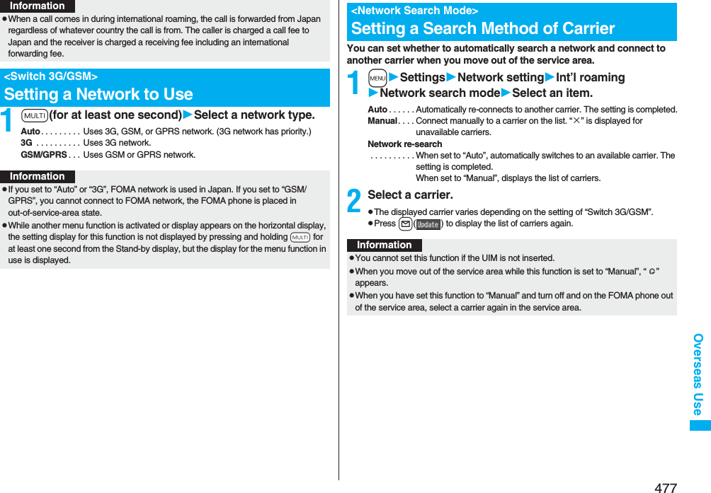477Overseas Use1x(for at least one second)Select a network type.Auto. . . . . . . . . Uses 3G, GSM, or GPRS network. (3G network has priority.)3G  . . . . . . . . . . Uses 3G network.GSM/GPRS . . . Uses GSM or GPRS network.pWhen a call comes in during international roaming, the call is forwarded from Japan regardless of whatever country the call is from. The caller is charged a call fee to Japan and the receiver is charged a receiving fee including an international forwarding fee.&lt;Switch 3G/GSM&gt;Setting a Network to UseInformationInformationpIf you set to “Auto” or “3G”, FOMA network is used in Japan. If you set to “GSM/GPRS”, you cannot connect to FOMA network, the FOMA phone is placed in out-of-service-area state.pWhile another menu function is activated or display appears on the horizontal display, the setting display for this function is not displayed by pressing and holding -x for at least one second from the Stand-by display, but the display for the menu function in use is displayed.You can set whether to automatically search a network and connect to another carrier when you move out of the service area.1mSettingsNetwork settingInt’l roamingNetwork search modeSelect an item.Auto . . . . . . Automatically re-connects to another carrier. The setting is completed.Manual. . . . Connect manually to a carrier on the list. “×” is displayed for unavailable carriers.Network re-search . . . . . . . . . . When set to “Auto”, automatically switches to an available carrier. The setting is completed. When set to “Manual”, displays the list of carriers.2Select a carrier.pThe displayed carrier varies depending on the setting of “Switch 3G/GSM”.pPress l( ) to display the list of carriers again.&lt;Network Search Mode&gt;Setting a Search Method of CarrierInformationpYou cannot set this function if the UIM is not inserted.pWhen you move out of the service area while this function is set to “Manual”, “ ” appears.pWhen you have set this function to “Manual” and turn off and on the FOMA phone out of the service area, select a carrier again in the service area.