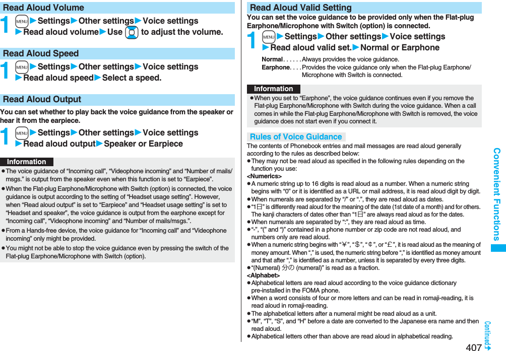 407Convenient Functions1mSettingsOther settingsVoice settingsRead aloud volumeUse Boto adjust the volume.1mSettingsOther settingsVoice settingsRead aloud speedSelect a speed.You can set whether to play back the voice guidance from the speaker or hear it from the earpiece.1mSettingsOther settingsVoice settingsRead aloud outputSpeaker or EarpieceRead Aloud VolumeRead Aloud SpeedRead Aloud OutputInformationpThe voice guidance of “Incoming call”, “Videophone incoming” and “Number of mails/msgs.” is output from the speaker even when this function is set to “Earpiece”.pWhen the Flat-plug Earphone/Microphone with Switch (option) is connected, the voice guidance is output according to the setting of “Headset usage setting”. However, when “Read aloud output” is set to “Earpiece” and “Headset usage setting” is set to “Headset and speaker”, the voice guidance is output from the earphone except for “Incoming call”, “Videophone incoming” and “Number of mails/msgs.”.pFrom a Hands-free device, the voice guidance for “Incoming call” and “Videophone incoming” only might be provided.pYou might not be able to stop the voice guidance even by pressing the switch of the Flat-plug Earphone/Microphone with Switch (option).You can set the voice guidance to be provided only when the Flat-plug Earphone/Microphone with Switch (option) is connected.1mSettingsOther settingsVoice settingsRead aloud valid set.Normal or EarphoneNormal. . . . . . Always provides the voice guidance.Earphone. . . .Provides the voice guidance only when the Flat-plug Earphone/Microphone with Switch is connected.The contents of Phonebook entries and mail messages are read aloud generally according to the rules as described below:pThey may not be read aloud as specified in the following rules depending on the function you use:&lt;Numerics&gt;pA numeric string up to 16 digits is read aloud as a number. When a numeric string begins with “0” or it is identified as a URL or mail address, it is read aloud digit by digit.pWhen numerals are separated by “/” or “.”, they are read aloud as dates.p“1日” is differently read aloud for the meaning of the date (1st date of a month) and for others. The kanji characters of dates other than “1日” are always read aloud as for the dates.pWhen numerals are separated by “:”, they are read aloud as time.p“-”, “(” and “)” contained in a phone number or zip code are not read aloud, and numbers only are read aloud.pWhen a numeric string begins with “￥”, “＄”, “￠”, or “￡”, it is read aloud as the meaning of money amount. When “,” is used, the numeric string before “,” is identified as money amount and that after “,” is identified as a number, unless it is separated by every three digits.p“(Numeral) 分の (numeral)” is read as a fraction.&lt;Alphabet&gt;pAlphabetical letters are read aloud according to the voice guidance dictionary pre-installed in the FOMA phone.pWhen a word consists of four or more letters and can be read in romaji-reading, it is read aloud in romaji-reading.pThe alphabetical letters after a numeral might be read aloud as a unit.p“M”, “T”, “S”, and “H” before a date are converted to the Japanese era name and then read aloud.pAlphabetical letters other than above are read aloud in alphabetical reading.Read Aloud Valid SettingInformationpWhen you set to “Earphone”, the voice guidance continues even if you remove the Flat-plug Earphone/Microphone with Switch during the voice guidance. When a call comes in while the Flat-plug Earphone/Microphone with Switch is removed, the voice guidance does not start even if you connect it.Rules of Voice Guidance