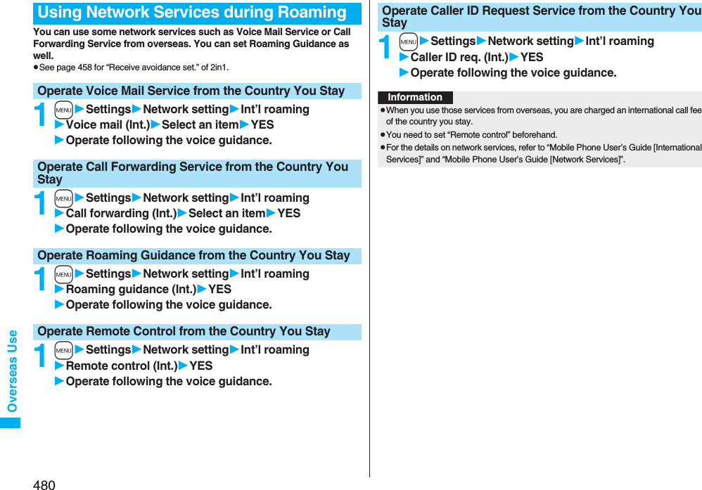 480Overseas UseYou can use some network services such as Voice Mail Service or Call Forwarding Service from overseas. You can set Roaming Guidance as well.pSee page 458 for “Receive avoidance set.” of 2in1.1mSettingsNetwork settingInt’l roamingVoice mail (Int.)Select an itemYESOperate following the voice guidance.1mSettingsNetwork settingInt’l roamingCall forwarding (Int.)Select an itemYESOperate following the voice guidance.1mSettingsNetwork settingInt’l roamingRoaming guidance (Int.)YESOperate following the voice guidance.1mSettingsNetwork settingInt’l roamingRemote control (Int.)YESOperate following the voice guidance.Using Network Services during RoamingOperate Voice Mail Service from the Country You StayOperate Call Forwarding Service from the Country You StayOperate Roaming Guidance from the Country You StayOperate Remote Control from the Country You Stay1mSettingsNetwork settingInt’l roamingCaller ID req. (Int.)YESOperate following the voice guidance.Operate Caller ID Request Service from the Country You StayInformationpWhen you use those services from overseas, you are charged an international call fee of the country you stay.pYou need to set “Remote control” beforehand.pFor the details on network services, refer to “Mobile Phone User’s Guide [International Services]” and “Mobile Phone User’s Guide [Network Services]”.