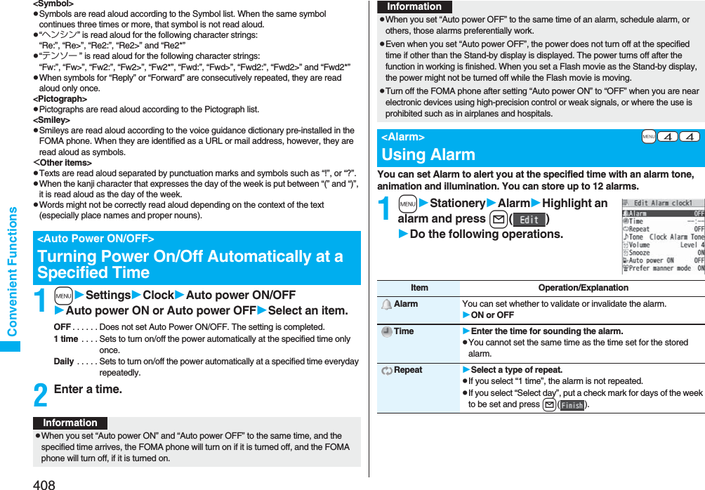 408Convenient Functions&lt;Symbol&gt;pSymbols are read aloud according to the Symbol list. When the same symbol continues three times or more, that symbol is not read aloud.p“ヘンシン” is read aloud for the following character strings:“Re:”, “Re&gt;”, “Re2:”, “Re2&gt;” and “Re2*”p“テンソー ” is read aloud for the following character strings:“Fw:”, “Fw&gt;”, “Fw2:”, “Fw2&gt;”, “Fw2*”, “Fwd:”, “Fwd&gt;”, “Fwd2:”, “Fwd2&gt;” and “Fwd2*”pWhen symbols for “Reply” or “Forward” are consecutively repeated, they are read aloud only once.&lt;Pictograph&gt;pPictographs are read aloud according to the Pictograph list.&lt;Smiley&gt;pSmileys are read aloud according to the voice guidance dictionary pre-installed in the FOMA phone. When they are identified as a URL or mail address, however, they are read aloud as symbols.&lt;Other items&gt;pTexts are read aloud separated by punctuation marks and symbols such as “!”, or “?”.pWhen the kanji character that expresses the day of the week is put between “(” and “)”, it is read aloud as the day of the week.pWords might not be correctly read aloud depending on the context of the text (especially place names and proper nouns).1mSettingsClockAuto power ON/OFFAuto power ON or Auto power OFFSelect an item.OFF . . . . . . Does not set Auto Power ON/OFF. The setting is completed.1 time . . . . Sets to turn on/off the power automatically at the specified time only once.Daily . . . . . Sets to turn on/off the power automatically at a specified time everyday repeatedly.2Enter a time.&lt;Auto Power ON/OFF&gt;Turning Power On/Off Automatically at a Specified TimeInformationpWhen you set “Auto power ON” and “Auto power OFF” to the same time, and the specified time arrives, the FOMA phone will turn on if it is turned off, and the FOMA phone will turn off, if it is turned on.You can set Alarm to alert you at the specified time with an alarm tone, animation and illumination. You can store up to 12 alarms.1mStationeryAlarmHighlight an alarm and press l()Do the following operations.pWhen you set “Auto power OFF” to the same time of an alarm, schedule alarm, or others, those alarms preferentially work.pEven when you set “Auto power OFF”, the power does not turn off at the specified time if other than the Stand-by display is displayed. The power turns off after the function in working is finished. When you set a Flash movie as the Stand-by display, the power might not be turned off while the Flash movie is moving.pTurn off the FOMA phone after setting “Auto power ON” to “OFF” when you are near electronic devices using high-precision control or weak signals, or where the use is prohibited such as in airplanes and hospitals.+m-4-4&lt;Alarm&gt;Using AlarmInformationItem Operation/ExplanationAlarm You can set whether to validate or invalidate the alarm.ON or OFFTime Enter the time for sounding the alarm.pYou cannot set the same time as the time set for the stored alarm.Repeat Select a type of repeat.pIf you select “1 time”, the alarm is not repeated.pIf you select “Select day”, put a check mark for days of the week to be set and press l().