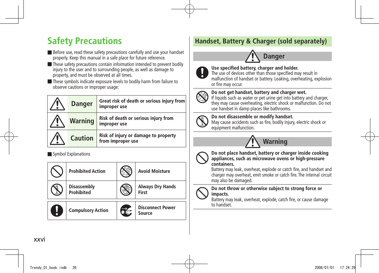 xxviSafety PrecautionsBefore use, read these safety precautions carefully and use your handset  ■properly. Keep this manual in a safe place for future reference.These safety precautions contain information intended to prevent bodily  ■injury to the user and to surrounding people, as well as damage to property, and must be observed at all times.These symbols indicate exposure levels to bodily harm from failure to  ■observe cautions or improper usage:Danger Great risk of death or serious injury from improper useWarning Risk of death or serious injury from improper useCaution Risk of injury or damage to property from improper useSymbol Explanations ■Prohibited Action Avoid MoistureDisassembly  ProhibitedAlways Dry Hands  FirstCompulsory Action Disconnect Power SourceHandset, Battery &amp; Charger (sold separately)DangerUse speciﬁed battery, charger and holder.The use of devices other than those speciﬁed may result in malfunction of handset or battery. Leaking, overheating, explosion or ﬁre may occur.Do not get handset, battery and charger wet.If liquids such as water or pet urine get into battery and charger, they may cause overheating, electric shock or malfunction. Do not use handset in damp places like bathrooms.Do not disassemble or modify handset.May cause accidents such as ﬁre, bodily injury, electric shock or equipment malfunction.WarningDo not place handset, battery or charger inside cooking appliances, such as microwave ovens or high-pressure containers.Battery may leak, overheat, explode or catch ﬁre, and handset and charger may overheat, emit smoke or catch ﬁre. The internal circuit may also be damaged.Do not throw or otherwise subject to strong force or impacts.Battery may leak, overheat, explode, catch ﬁre, or cause damage to handset.Trendy_OI_book.indb   26 2008/07/01   17:24:29