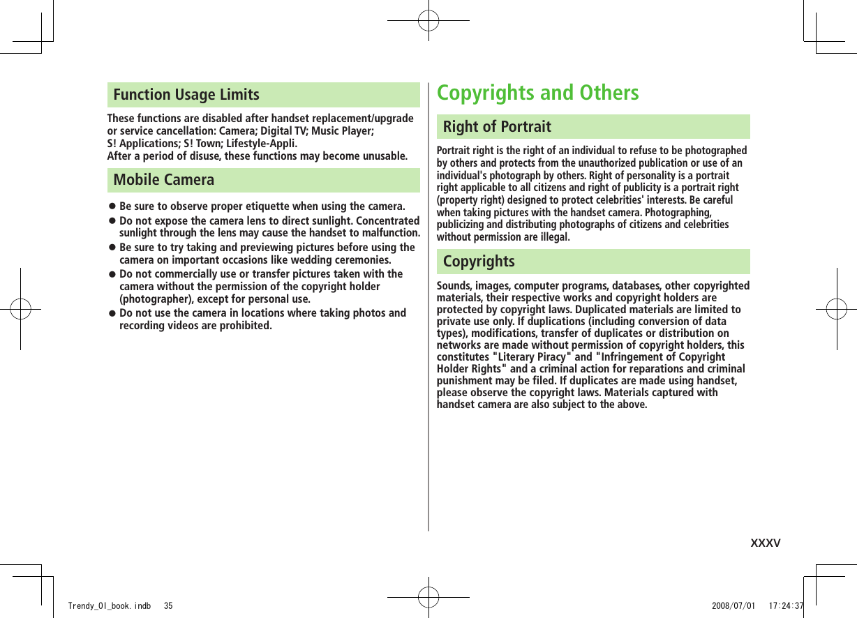 xxxvFunction Usage LimitsThese functions are disabled after handset replacement/upgrade or service cancellation: Camera; Digital TV; Music Player;  S! Applications; S! Town; Lifestyle-Appli.After a period of disuse, these functions may become unusable.Mobile CameraBe sure to observe proper etiquette when using the camera. ◦Do not expose the camera lens to direct sunlight. Concentrated  ◦sunlight through the lens may cause the handset to malfunction.Be sure to try taking and previewing pictures before using the  ◦camera on important occasions like wedding ceremonies.Do not commercially use or transfer pictures taken with the  ◦camera without the permission of the copyright holder (photographer), except for personal use.Do not use the camera in locations where taking photos and  ◦recording videos are prohibited.Copyrights and OthersRight of PortraitPortrait right is the right of an individual to refuse to be photographed by others and protects from the unauthorized publication or use of an individual&apos;s photograph by others. Right of personality is a portrait right applicable to all citizens and right of publicity is a portrait right (property right) designed to protect celebrities&apos; interests. Be careful when taking pictures with the handset camera. Photographing, publicizing and distributing photographs of citizens and celebrities without permission are illegal.CopyrightsSounds, images, computer programs, databases, other copyrighted materials, their respective works and copyright holders are protected by copyright laws. Duplicated materials are limited to private use only. If duplications (including conversion of data types), modifications, transfer of duplicates or distribution on networks are made without permission of copyright holders, this constitutes &quot;Literary Piracy&quot; and &quot;Infringement of Copyright Holder Rights&quot; and a criminal action for reparations and criminal punishment may be filed. If duplicates are made using handset, please observe the copyright laws. Materials captured with handset camera are also subject to the above.Trendy_OI_book.indb   35 2008/07/01   17:24:37