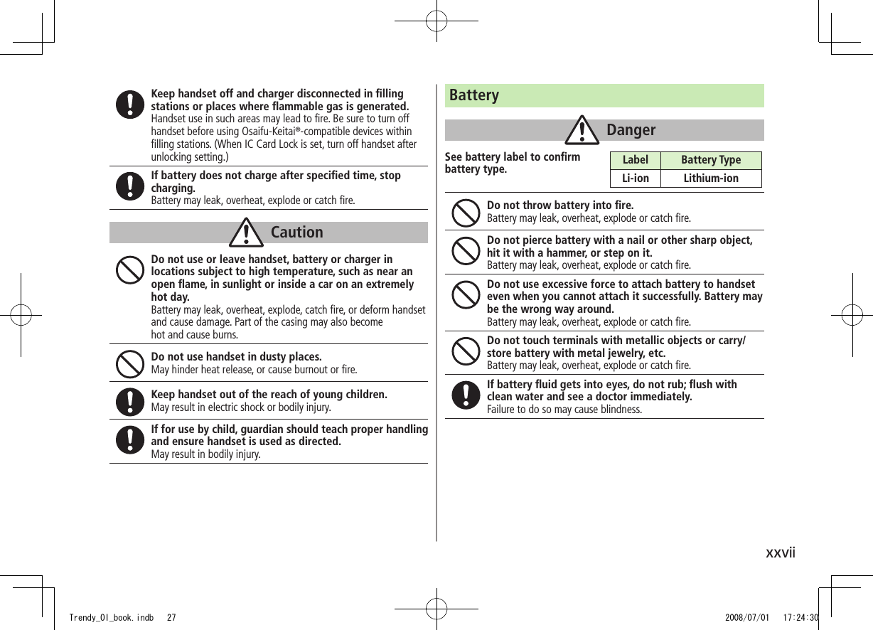 xxviiKeep handset off and charger disconnected in ﬁlling stations or places where ﬂammable gas is generated.Handset use in such areas may lead to ﬁre. Be sure to turn off handset before using Osaifu-Keitai®-compatible devices within ﬁlling stations. (When IC Card Lock is set, turn off handset after unlocking setting.)If battery does not charge after speciﬁed time, stop charging.Battery may leak, overheat, explode or catch ﬁre.CautionDo not use or leave handset, battery or charger in locations subject to high temperature, such as near an open ﬂame, in sunlight or inside a car on an extremely hot day.Battery may leak, overheat, explode, catch ﬁre, or deform handset and cause damage. Part of the casing may also become hot and cause burns.Do not use handset in dusty places.May hinder heat release, or cause burnout or ﬁre.Keep handset out of the reach of young children.May result in electric shock or bodily injury.If for use by child, guardian should teach proper handling and ensure handset is used as directed.May result in bodily injury.BatteryDangerSee battery label to conﬁrm  battery type.Do not throw battery into ﬁre.Battery may leak, overheat, explode or catch ﬁre.Do not pierce battery with a nail or other sharp object, hit it with a hammer, or step on it.Battery may leak, overheat, explode or catch ﬁre.Do not use excessive force to attach battery to handset even when you cannot attach it successfully. Battery may be the wrong way around.Battery may leak, overheat, explode or catch ﬁre.Do not touch terminals with metallic objects or carry/store battery with metal jewelry, etc.Battery may leak, overheat, explode or catch ﬁre.If battery ﬂuid gets into eyes, do not rub; ﬂush with clean water and see a doctor immediately.Failure to do so may cause blindness.Label Battery TypeLi-ion Lithium-ionTrendy_OI_book.indb   27 2008/07/01   17:24:30