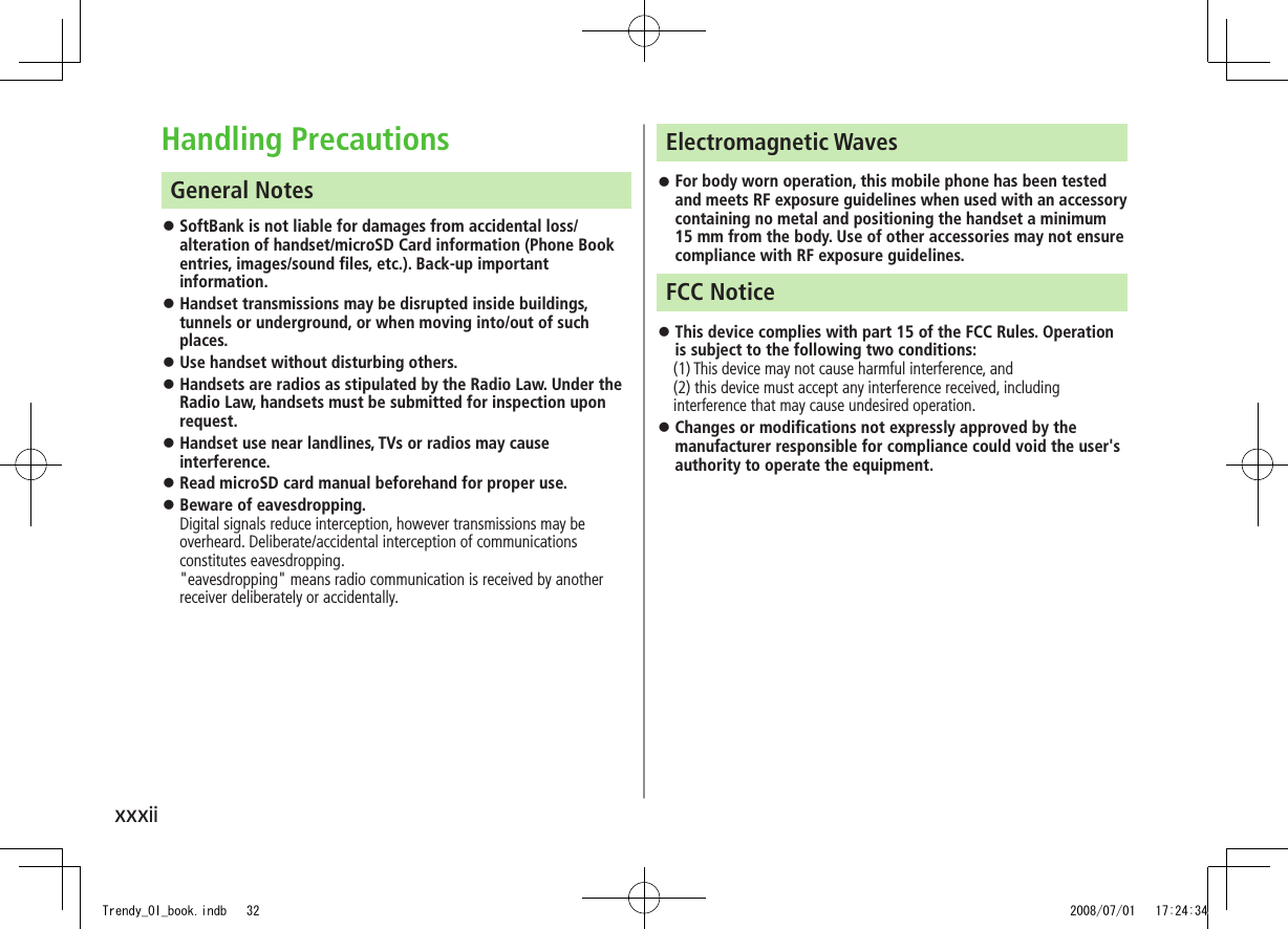 xxxiiElectromagnetic WavesFor body worn operation, this mobile phone has been tested  ◦and meets RF exposure guidelines when used with an accessory containing no metal and positioning the handset a minimum 15 mm from the body. Use of other accessories may not ensure compliance with RF exposure guidelines.FCC NoticeThis device complies with part 15 of the FCC Rules. Operation  ◦is subject to the following two conditions:　 (1) This device may not cause harmful interference, and  (2) this device must accept any interference received, including interference that may cause undesired operation.Changes or modifications not expressly approved by the  ◦manufacturer responsible for compliance could void the user&apos;s authority to operate the equipment.Handling PrecautionsGeneral NotesSoftBank is not liable for damages from accidental loss/ ◦alteration of handset/microSD Card information (Phone Book entries, images/sound files, etc.). Back-up important information.Handset transmissions may be disrupted inside buildings,  ◦tunnels or underground, or when moving into/out of such places.Use handset without disturbing others. ◦Handsets are radios as stipulated by the Radio Law. Under the  ◦Radio Law, handsets must be submitted for inspection upon request. Handset use near landlines, TVs or radios may cause  ◦interference.Read microSD card manual beforehand for proper use. ◦Beware of eavesdropping.  ◦Digital signals reduce interception, however transmissions may be overheard. Deliberate/accidental interception of communications constitutes eavesdropping. &quot;eavesdropping&quot; means radio communication is received by another receiver deliberately or accidentally. Trendy_OI_book.indb   32 2008/07/01   17:24:34