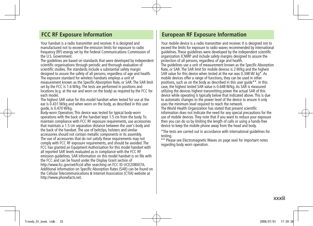 xxxiiiFCC RF Exposure InformationYour handset is a radio transmitter and receiver. It is designed and manufactured not to exceed the emission limits for exposure to radio frequency (RF) energy set by the Federal Communications Commission of the U.S. Government. The guidelines are based on standards that were developed by independent scientific organisations through periodic and thorough evaluation of scientific studies. The standards include a substantial safety margin designed to assure the safety of all persons, regardless of age and health.The exposure standard for wireless handsets employs a unit of measurement known as the Specific Absorption Rate, or SAR. The SAR limit set by the FCC is 1.6 W/kg. The tests are performed in positions and locations (e.g. at the ear and worn on the body) as required by the FCC for each model.The highest SAR value for this model handset when tested for use at the ear is 0.431 W/kg and when worn on the body, as described in this user guide, is 0.470 W/kg.Body-worn Operation; This device was tested for typical body-worn operations with the back of the handset kept 1.5 cm from the body. To maintain compliance with FCC RF exposure requirements, use accessories that maintain a 1.5 cm separation distance between the user&apos;s body and the back of the handset. The use of beltclips, holsters and similar accessories should not contain metallic components in its assembly.The use of accessories that do not satisfy these requirements may not comply with FCC RF exposure requirements, and should be avoided. The FCC has granted an Equipment Authorisation for this model handset with all reported SAR levels evaluated as in compliance with the FCC RF emission guidelines. SAR information on this model handset is on file with  the FCC and can be found under the Display Grant section of  http://www.fcc.gov/oet/fccid after searching on FCC ID UCE208007A.Additional information on Specific Absorption Rates (SAR) can be found on the Cellular Telecommunications &amp; Internet Association (CTIA) website at http://www.phonefacts.net.European RF Exposure InformationYour mobile device is a radio transmitter and receiver. It is designed not to exceed the limits for exposure to radio waves recommended by international guidelines. These guidelines were developed by the independent scientific organization ICNIRP and include safety margins designed to assure the protection of all persons, regardless of age and health.The guidelines use a unit of measurement known as the Specific Absorption Rate, or SAR. The SAR limit for mobile devices is 2 W/kg and the highest SAR value for this device when tested at the ear was 0.348 W/ kg*. As mobile devices offer a range of functions, they can be used in other positions, such as on the body as described in this user guide**. In this case, the highest tested SAR value is 0.648 W/kg. As SAR is measured utilizing the devices highest transmitting power the actual SAR of this device while operating is typically below that indicated above. This is due to automatic changes to the power level of the device to ensure it only uses the minimum level required to reach the network.The World Health Organization has stated that present scientific information does not indicate the need for any special precautions for the use of mobile devices. They note that if you want to reduce your exposure then you can do so by limiting the length of calls or using a hands-free device to keep the mobile phone away from the head and body.*The tests are carried out in accordance with international guidelines for testing.** Please see Electromagnetic Waves on page xxxii for important notes regarding body worn operation.Trendy_OI_book.indb   33 2008/07/01   17:24:34