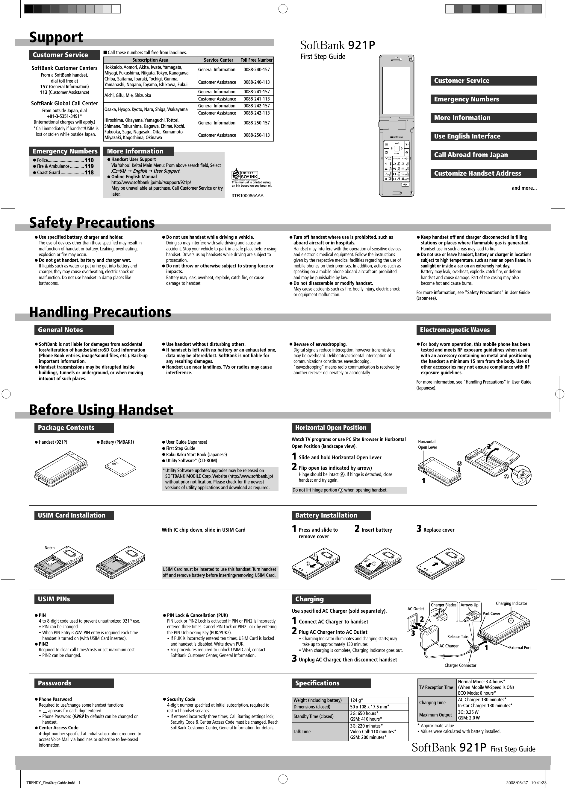 SupportCustomer ServiceSoftBank Customer CentersFrom a SoftBank handset, dial toll free at 157 (General Information) 113 (Customer Assistance)SoftBank Global Call CenterFrom outside Japan, dial+81-3-5351-3491* (International charges will apply.)* Call immediately if handset/USIM is lost or stolen while outside Japan.■ Call these numbers toll free from landlines.Subscription Area Service CenterToll Free NumberHokkaido, Aomori, Akita, Iwate, Yamagata, Miyagi, Fukushima, Niigata, Tokyo, Kanagawa, Chiba, Saitama, Ibaraki, Tochigi, Gunma, Yamanashi, Nagano, Toyama, Ishikawa, FukuiGeneral Information 0088-240-157Customer Assistance 0088-240-113Aichi, Gifu, Mie, Shizuoka General Information 0088-241-157Customer Assistance 0088-241-113Osaka, Hyogo, Kyoto, Nara, Shiga, Wakayama General Information 0088-242-157Customer Assistance 0088-242-113Hiroshima, Okayama, Yamaguchi, Tottori, Shimane, Tokushima, Kagawa, Ehime, Kochi, Fukuoka, Saga, Nagasaki, Oita, Kumamoto, Miyazaki, Kagoshima, OkinawaGeneral Information 0088-250-157Customer Assistance 0088-250-113More Informationz Handset User SupportVia Yahoo! Keitai Main Menu: From above search field, Select ﾒﾆｭｰﾘｽﾄ  English  User Support.z Online English Manualhttp://www.softbank.jp/mb/r/support/921p/May be unavailable at purchase. Call Customer Service or try later.Emergency Numbersz Police ............................... 110z Fire &amp; Ambulance ............ 119z Coast Guard .................... 118This manual is printed using an ink based on soy bean oil.3TR100085AAAFirst Step GuideCustomer ServiceEmergency NumbersMore InformationUse English InterfaceCall Abroad from JapanCustomize Handset Addressand more...Safety PrecautionsHandling Precautionsz Use specified battery, charger and holder.The use of devices other than those specified may result in malfunction of handset or battery. Leaking, overheating, explosion or fire may occur.z Do not get handset, battery and charger wet.If liquids such as water or pet urine get into battery and charger, they may cause overheating, electric shock or malfunction. Do not use handset in damp places like bathrooms.z Do not use handset while driving a vehicle. Doing so may interfere with safe driving and cause an accident. Stop your vehicle to park in a safe place before using handset. Drivers using handsets while driving are subject to prosecution.z Do not throw or otherwise subject to strong force or impacts. Battery may leak, overheat, explode, catch fire, or cause damage to handset.z Turn off handset where use is prohibited, such as aboard aircraft or in hospitals. Handset may interfere with the operation of sensitive devices and electronic medical equipment. Follow the instructions given by the respective medical facilities regarding the use of mobile phones on their premises. In addition, actions such as speaking on a mobile phone aboard aircraft are prohibited and may be punishable by law.z Do not disassemble or modify handset. May cause accidents such as fire, bodily injury, electric shock or equipment malfunction.z Keep handset off and charger disconnected in filling stations or places where flammable gas is generated. Handset use in such areas may lead to fire.z Do not use or leave handset, battery or charger in locations subject to high temperature, such as near an open flame, in sunlight or inside a car on an extremely hot day. Battery may leak, overheat, explode, catch fire, or deform handset and cause damage. Part of the casing may also become hot and cause burns.For more information, see &quot;Safety Precautions&quot; in User Guide (Japanese).General Notesz SoftBank is not liable for damages from accidental loss/alteration of handset/microSD Card information (Phone Book entries, image/sound files, etc.). Back-up important information.z Handset transmissions may be disrupted inside buildings, tunnels or underground, or when moving into/out of such places.z Use handset without disturbing others. z If handset is left with no battery or an exhausted one, data may be altered/lost. SoftBank is not liable for any resulting damages.z Handset use near landlines, TVs or radios may cause interference.z Beware of eavesdropping. Digital signals reduce interception, however transmissions may be overheard. Deliberate/accidental interception of communications constitutes eavesdropping.&quot;eavesdropping&quot; means radio communication is received by another receiver deliberately or accidentally.z For body worn operation, this mobile phone has been tested and meets RF exposure guidelines when used with an accessory containing no metal and positioning the handset a minimum 15 mm from the body. Use of other accessories may not ensure compliance with RF exposure guidelines.For more information, see &quot;Handling Precautions&quot; in User Guide (Japanese).Electromagnetic WavesBefore Using HandsetPackage Contentsz Handset (921P) z Battery (PMBAK1) z User Guide (Japanese)z First Step Guidez Raku Raku Start Book (Japanese)z Utility Software* (CD-ROM)* Utility Software updates/upgrades may be released on SOFTBANK MOBILE Corp. Website (http://www.softbank.jp) without prior notification. Please check for the newest versions of utility applications and download as required.USIM Card InstallationWith IC chip down, slide in USIM CardUSIM Card must be inserted to use this handset. Turn handset off and remove battery before inserting/removing USIM Card.Battery Installation1Press and slide to remove cover2Insert battery 3Replace coverUSIM PINsz PIN 4 to 8-digit code used to prevent unauthorized 921P use.y PIN can be changed. y When PIN Entry is ON, PIN entry is required each time handset is turned on (with USIM Card inserted).z PIN2 Required to clear call times/costs or set maximum cost.y PIN2 can be changed.z PIN Lock &amp; Cancellation (PUK) PIN Lock or PIN2 Lock is activated if PIN or PIN2 is incorrectly entered three times. Cancel PIN Lock or PIN2 Lock by entering the PIN Unblocking Key (PUK/PUK2).y If PUK is incorrectly entered ten times, USIM Card is locked and handset is disabled. Write down PUK.y For procedures required to unlock USIM Card, contact SoftBank Customer Center, General Information.ChargingAC Outlet Charger BladesAC ChargerArrows UpRelease TabsCharger ConnectorExternal PortCharging IndicatorPort Cover1123Connect AC Charger to handsetPlug AC Charger into AC Outlety Charging Indicator illuminates and charging starts; may take up to approximately 130 minutes.y When charging is complete, Charging Indicator goes out.Unplug AC Charger, then disconnect handsetPasswordsz Phone Password Required to use/change some handset functions.y  appears for each digit entered. y Phone Password (9999 by default) can be changed on handset.z Center Access Code 4-digit number specified at initial subscription; required to access Voice Mail via landlines or subscribe to fee-based information.z Security Code 4-digit number specified at initial subscription, required to restrict handset services.y If entered incorrectly three times, Call Barring settings lock; Security Code &amp; Center Access Code must be changed. Reach SoftBank Customer Center, General Information for details.Speciﬁ cationsWeight (including battery) 124 g*Dimensions (closed) 50 x 108 x 17.5 mm*Standby Time (closed) 3G: 650 hours*GSM: 410 hours*Talk Time3G: 220 minutes*Video Call: 110 minutes*GSM: 200 minutes*TV Reception TimeNormal Mode: 3.4 hours*(When Mobile W-Speed is ON)ECO Mode: 6 hours*Charging Time AC Charger: 130 minutes*In-Car Charger: 130 minutes*Maximum Output 3G: 0.25 WGSM: 2.0 WFirst Step Guide* Approximate valuey Values were calculated with battery installed.Use specified AC Charger (sold separately).23Horizontal Open PositionWatch TV programs or use PC Site Browser in Horizontal Open Position (landscape view). Horizontal Open LeverDo not lift hinge portion  B when opening handset.AB12212Slide and hold Horizontal Open LeverFlip open (as indicated by arrow)Hinge should be intact  A. If hinge is detached, close handset and try again.NotchTRENDY_FirstStepGuide.indd   1TRENDY_FirstStepGuide.indd   1 2008/06/27   10:41:232008/06/27   10:41:23
