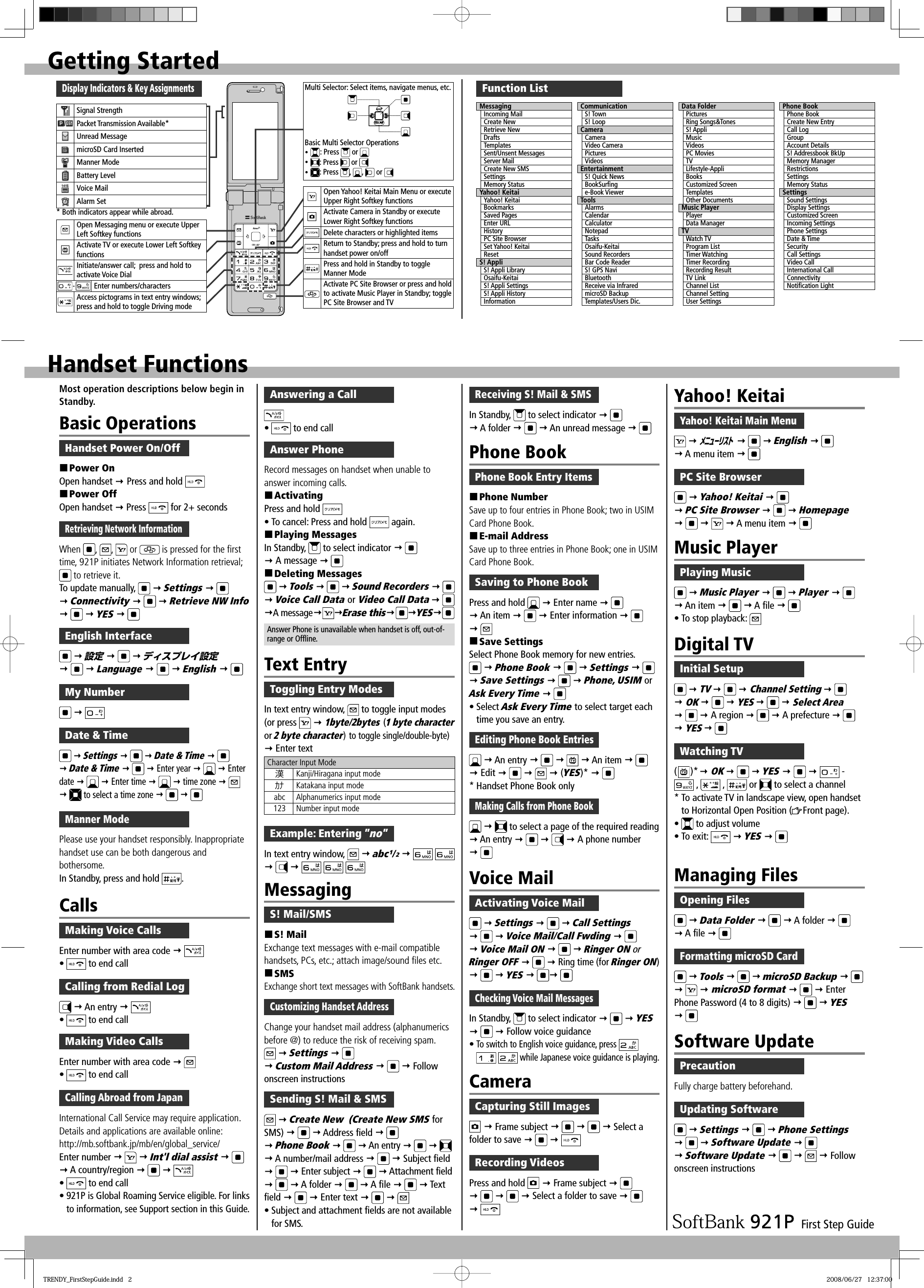 First Step GuideGetting StartedDisplay Indicators &amp; Key AssignmentsMulti Selector: Select items, navigate menus, etc.Basic Multi Selector Operationsy : Press   or y : Press   or y :  Press  ,  ,   or Open Yahoo! Keitai Main Menu or executeUpper Right Softkey functionsActivate Camera in Standby or execute Lower Right Softkey functionsDelete characters or highlighted itemsReturn to Standby; press and hold to turn handset power on/offPress and hold in Standby to toggle Manner ModeActivate PC Site Browser or press and hold to activate Music Player in Standby; toggle PC Site Browser and TVHandset FunctionsFunction ListMessagingIncoming MailCreate NewRetrieve NewDraftsTemplatesSent/Unsent MessagesServer MailCreate New SMSSettingsMemory StatusYahoo! KeitaiYahoo! KeitaiBookmarksSaved PagesEnter URLHistoryPC Site BrowserSet Yahoo! KeitaiResetS! AppliS! Appli LibraryOsaifu-KeitaiS! Appli SettingsS! Appli HistoryInformationCommunicationS! TownS! LoopCameraCameraVideo CameraPicturesVideosEntertainmentS! Quick NewsBookSurﬁ nge-Book ViewerToolsAlarmsCalendarCalculatorNotepadTasksOsaifu-KeitaiSound RecordersBar Code ReaderS! GPS NaviBluetoothReceive via InfraredmicroSD BackupTemplates/Users Dic.Data FolderPicturesRing Songs&amp;TonesS! AppliMusicVideosPC MoviesTVLifestyle-AppliBooksCustomized ScreenTemplatesOther DocumentsMusic PlayerPlayerData ManagerTVWatch TVProgram ListTimer WatchingTimer RecordingRecording ResultTV LinkChannel ListChannel SettingUser SettingsPhone BookPhone BookCreate New EntryCall LogGroupAccount DetailsS! Addressbook BkUpMemory ManagerRestrictionsSettingsMemory StatusSettingsSound SettingsDisplay SettingsCustomized ScreenIncoming SettingsPhone SettingsDate &amp; TimeSecurityCall SettingsVideo CallInternational CallConnectivityNotiﬁ cation LightMost operation descriptions below begin in Standby.Basic OperationsHandset Power On/Off Power OnOpen handset  Press and hold  Power OffOpen handset  Press   for 2+ secondsRetrieving Network InformationWhen  ,  ,   or   is pressed for the first time, 921P initiates Network Information retrieval;  to retrieve it.To update manually,    Settings     Connectivity     Retrieve NW Info    YES  English Interface  設定     ディスプレイ設定    Language     English  My Number  Date &amp; Time  Settings    Date &amp; Time     Date &amp; Time     Enter year     Enter date    Enter time     time zone      to select a time zone     CallsMaking Voice CallsEnter number with area code  •   to end callCalling from Redial Log  An entry  •   to end callMaking Video CallsEnter number with area code  •   to end callCalling Abroad from JapanInternational Call Service may require application. Details and applications are available online: http://mb.softbank.jp/mb/en/global_service/Enter number    Int&apos;l dial assist     A country/region    •   to end call• 921P is Global Roaming Service eligible. For links to information, see Support section in this Guide.Answer PhoneRecord messages on handset when unable to answer incoming calls. ActivatingPress and hold • To cancel: Press and hold   again. Playing MessagesIn Standby,   to select indicator     A message   Deleting Messages  Tools    Sound Recorders    Voice Call Data or Video Call Data    A messageErase this YESAnswer Phone is unavailable when handset is off, out-of-range or Offline.Text EntryToggling Entry ModesIn text entry window,   to toggle input modes (or press    1byte/2bytes (1 byte character or 2 byte character) to toggle single/double-byte)  Enter textCharacter Input Mode漢Kanji/Hiragana input modeｶﾅ Katakana input modeabc Alphanumerics input mode123 Number input modeExample: Entering ”no”In text entry window,    abc¹/²          MessagingS! Mail/SMS S! MailExchange text messages with e-mail compatible handsets, PCs, etc.; attach image/sound files etc. SMSExchange short text messages with SoftBank handsets.Customizing Handset AddressChange your handset mail address (alphanumerics before @) to reduce the risk of receiving spam.  Settings     Custom Mail Address     Follow onscreen instructionsSending S! Mail &amp; SMS  Create New  (Create New SMS for SMS)    Address field     Phone Book     An entry        A number/mail address    Subject field    Enter subject     Attachment field    A folder     A file     Text field    Enter text       • Subject and attachment fields are not available for SMS.Receiving S! Mail &amp; SMSIn Standby,   to select indicator     A folder    An unread message  Phone BookPhone Book Entry Items Phone NumberSave up to four entries in Phone Book; two in USIM Card Phone Book. E-mail AddressSave up to three entries in Phone Book; one in USIM Card Phone Book.Saving to Phone BookPress and hold    Enter name     An item    Enter information      Save SettingsSelect Phone Book memory for new entries.  Phone Book     Settings     Save Settings     Phone, USIM or Ask Every Time  • Select Ask Every Time to select target each time you save an entry.Editing Phone Book Entries  An entry        An item     Edit       (YES)*  * Handset Phone Book onlyMaking Calls from Phone Book    to select a page of the required reading  An entry      A phone number  Voice MailActivating Voice Mail  Settings     Call Settings    Voice Mail/Call Fwding     Voice Mail ON     Ringer ON or Ringer OFF     Ring time (for Ringer ON)    YES   Checking Voice Mail MessagesIn Standby,   to select indicator     YES    Follow voice guidance• To switch to English voice guidance, press      while Japanese voice guidance is playing.CameraCapturing Still Images  Frame subject        Select a folder to save    Recording VideosPress and hold    Frame subject          Select a folder to save     Yahoo! KeitaiYahoo! Keitai Main Menu  ﾒﾆｭｰﾘｽﾄ    English     A menu item  PC Site Browser  Yahoo! Keitai     PC Site Browser     Homepage       A menu item  Music PlayerPlaying MusicManaging FilesOpening Files  Data Folder     A folder     A file  Formatting microSD Card  Tools     microSD Backup       microSD format     Enter Phone Password (4 to 8 digits)    YES   Software UpdatePrecautionFully charge battery beforehand.Updating Software  Settings     Phone Settings    Software Update     Software Update        Follow onscreen instructionsDigital TVInitial Setup  TV    Channel Setting    OK    YES    Select Area    A region    A prefecture    YES  Watching TV( )* OK    YES     -  ,   ,   or   to select a channel* To activate TV in landscape view, open handset to Horizontal Open Position ( Front page).•   to adjust volume• To exit:    YES    Music Player     Player    An item    A file  • To stop playback:   Signal Strength/Packet Transmission Available*Unread MessagemicroSD Card InsertedManner ModeBattery LevelVoice MailAlarm SetOpen Messaging menu or execute Upper Left Softkey functionsActivate TV or execute Lower Left Softkey functionsInitiate/answer call;  press and hold to activate Voice Dial-Enter numbers/charactersAccess pictograms in text entry windows; press and hold to toggle Driving mode* Both indicators appear while abroad.Manner ModePlease use your handset responsibly. Inappropriate handset use can be both dangerous and bothersome. In Standby, press and hold  .Answering a Call•   to end callTRENDY_FirstStepGuide.indd   2TRENDY_FirstStepGuide.indd   2 2008/06/27   12:37:002008/06/27   12:37:00