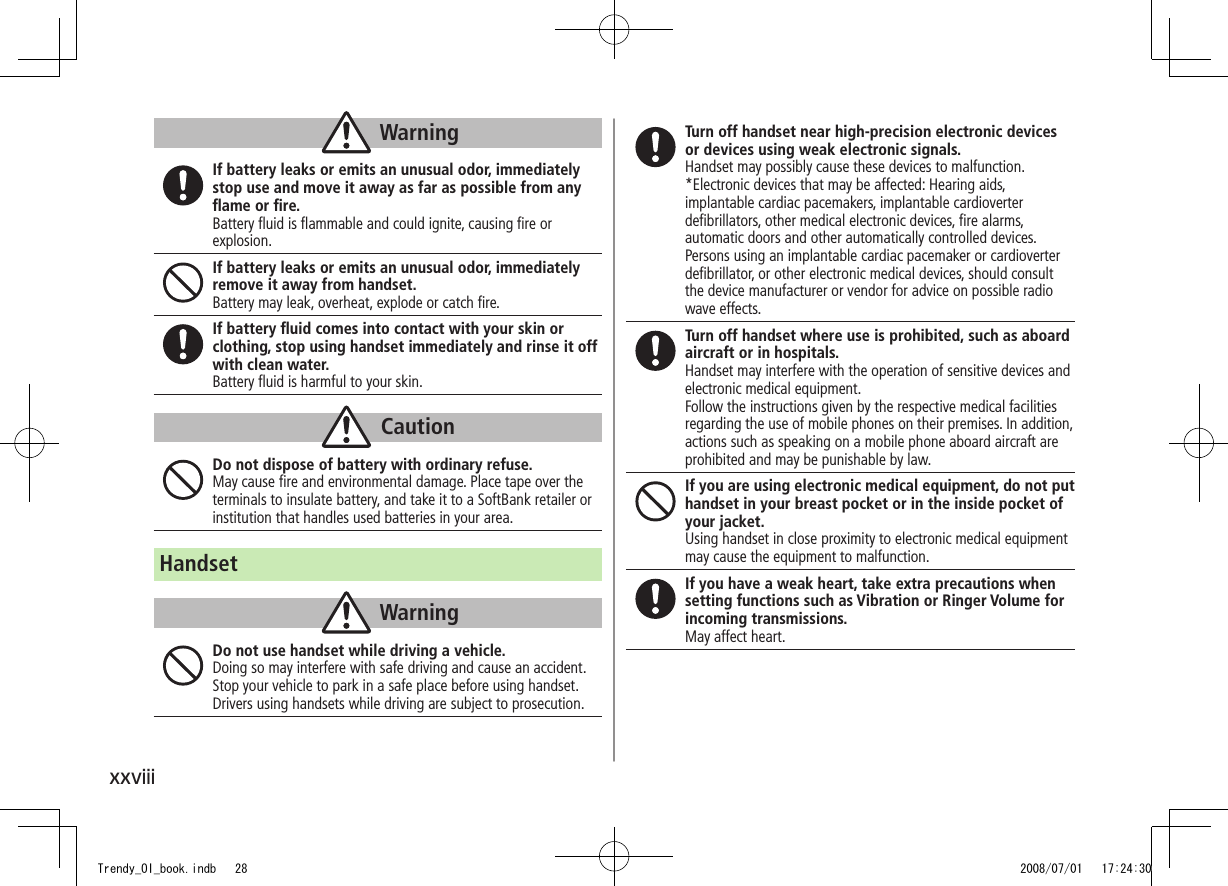 xxviiiWarningIf battery leaks or emits an unusual odor, immediately stop use and move it away as far as possible from any ﬂame or ﬁre.Battery ﬂuid is ﬂammable and could ignite, causing ﬁre or explosion.If battery leaks or emits an unusual odor, immediately remove it away from handset.Battery may leak, overheat, explode or catch ﬁre.If battery ﬂuid comes into contact with your skin or clothing, stop using handset immediately and rinse it off with clean water.Battery ﬂuid is harmful to your skin.CautionDo not dispose of battery with ordinary refuse.May cause ﬁre and environmental damage. Place tape over the terminals to insulate battery, and take it to a SoftBank retailer or institution that handles used batteries in your area.HandsetWarningDo not use handset while driving a vehicle.Doing so may interfere with safe driving and cause an accident. Stop your vehicle to park in a safe place before using handset. Drivers using handsets while driving are subject to prosecution.Turn off handset near high-precision electronic devices or devices using weak electronic signals.Handset may possibly cause these devices to malfunction.*Electronic devices that may be affected: Hearing aids, implantable cardiac pacemakers, implantable cardioverter deﬁbrillators, other medical electronic devices, ﬁre alarms, automatic doors and other automatically controlled devices. Persons using an implantable cardiac pacemaker or cardioverter deﬁbrillator, or other electronic medical devices, should consult the device manufacturer or vendor for advice on possible radio wave effects.Turn off handset where use is prohibited, such as aboard aircraft or in hospitals.Handset may interfere with the operation of sensitive devices and electronic medical equipment.Follow the instructions given by the respective medical facilities regarding the use of mobile phones on their premises. In addition, actions such as speaking on a mobile phone aboard aircraft are prohibited and may be punishable by law.If you are using electronic medical equipment, do not put handset in your breast pocket or in the inside pocket of your jacket.Using handset in close proximity to electronic medical equipment may cause the equipment to malfunction.If you have a weak heart, take extra precautions when setting functions such as Vibration or Ringer Volume for incoming transmissions.May affect heart.Trendy_OI_book.indb   28 2008/07/01   17:24:30