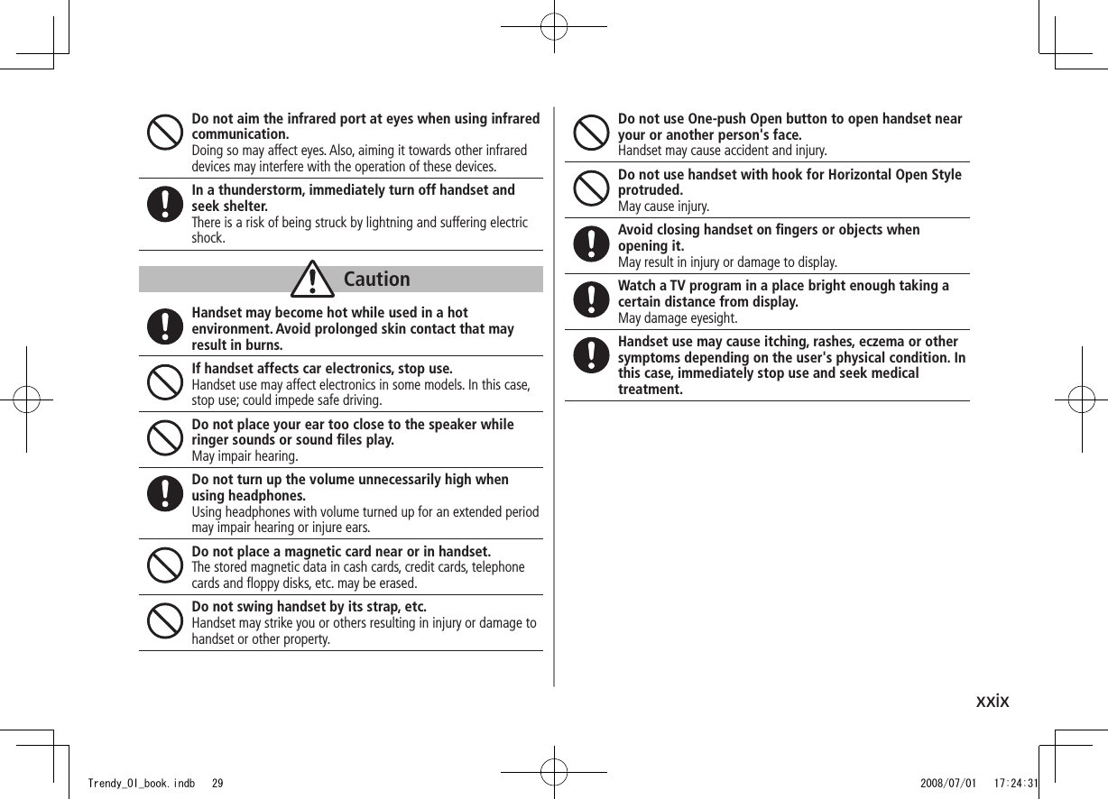 xxixDo not aim the infrared port at eyes when using infrared communication.Doing so may affect eyes. Also, aiming it towards other infrared devices may interfere with the operation of these devices.In a thunderstorm, immediately turn off handset and seek shelter.There is a risk of being struck by lightning and suffering electric shock.CautionHandset may become hot while used in a hot environment. Avoid prolonged skin contact that may result in burns.If handset affects car electronics, stop use.Handset use may affect electronics in some models. In this case, stop use; could impede safe driving.Do not place your ear too close to the speaker while ringer sounds or sound ﬁles play.May impair hearing.Do not turn up the volume unnecessarily high when using headphones.Using headphones with volume turned up for an extended period may impair hearing or injure ears.Do not place a magnetic card near or in handset.The stored magnetic data in cash cards, credit cards, telephone cards and ﬂoppy disks, etc. may be erased.Do not swing handset by its strap, etc.Handset may strike you or others resulting in injury or damage to handset or other property.Do not use One-push Open button to open handset near your or another person&apos;s face.Handset may cause accident and injury.Do not use handset with hook for Horizontal Open Style protruded.May cause injury.Avoid closing handset on ﬁngers or objects when opening it.May result in injury or damage to display.Watch a TV program in a place bright enough taking a certain distance from display.May damage eyesight.Handset use may cause itching, rashes, eczema or other symptoms depending on the user&apos;s physical condition. In this case, immediately stop use and seek medical treatment.Trendy_OI_book.indb   29 2008/07/01   17:24:31