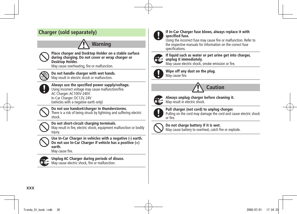 xxxCharger (sold separately)WarningPlace charger and Desktop Holder on a stable surface during charging. Do not cover or wrap charger or Desktop Holder.May cause overheating, ﬁre or malfunction.Do not handle charger with wet hands.May result in electric shock or malfunction.Always use the speciﬁed power supply/voltage.Using incorrect voltage may cause malfunction/ﬁre.AC Charger: AC100V-240VIn-Car Charger: DC12V, 24V(vehicles with a negative earth only)Do not use handset/charger in thunderstorms.There is a risk of being struck by lightning and suffering electric shock.Do not short-circuit charging terminals.May result in ﬁre, electric shock, equipment malfunction or bodily injury.Use In-Car Charger in vehicles with a negative (-) earth. Do not use In-Car Charger if vehicle has a positive (+) earth.May cause ﬁre.Unplug AC Charger during periods of disuse.May cause electric shock, ﬁre or malfunction.If In-Car Charger fuse blows, always replace it with speciﬁed fuse.Using the incorrect fuse may cause ﬁre or malfunction. Refer to the respective manuals for information on the correct fuse speciﬁcations.If liquid such as water or pet urine get into charger, unplug it immediately.May cause electric shock, smoke emission or ﬁre.Wipe off any dust on the plug.May cause ﬁre.CautionAlways unplug charger before cleaning it.May result in electric shock.Pull charger (not cord) to unplug charger.Pulling on the cord may damage the cord and cause electric shock or ﬁre.Do not charge battery if it is wet.May cause battery to overheat, catch ﬁre or explode.Trendy_OI_book.indb   30 2008/07/01   17:24:33