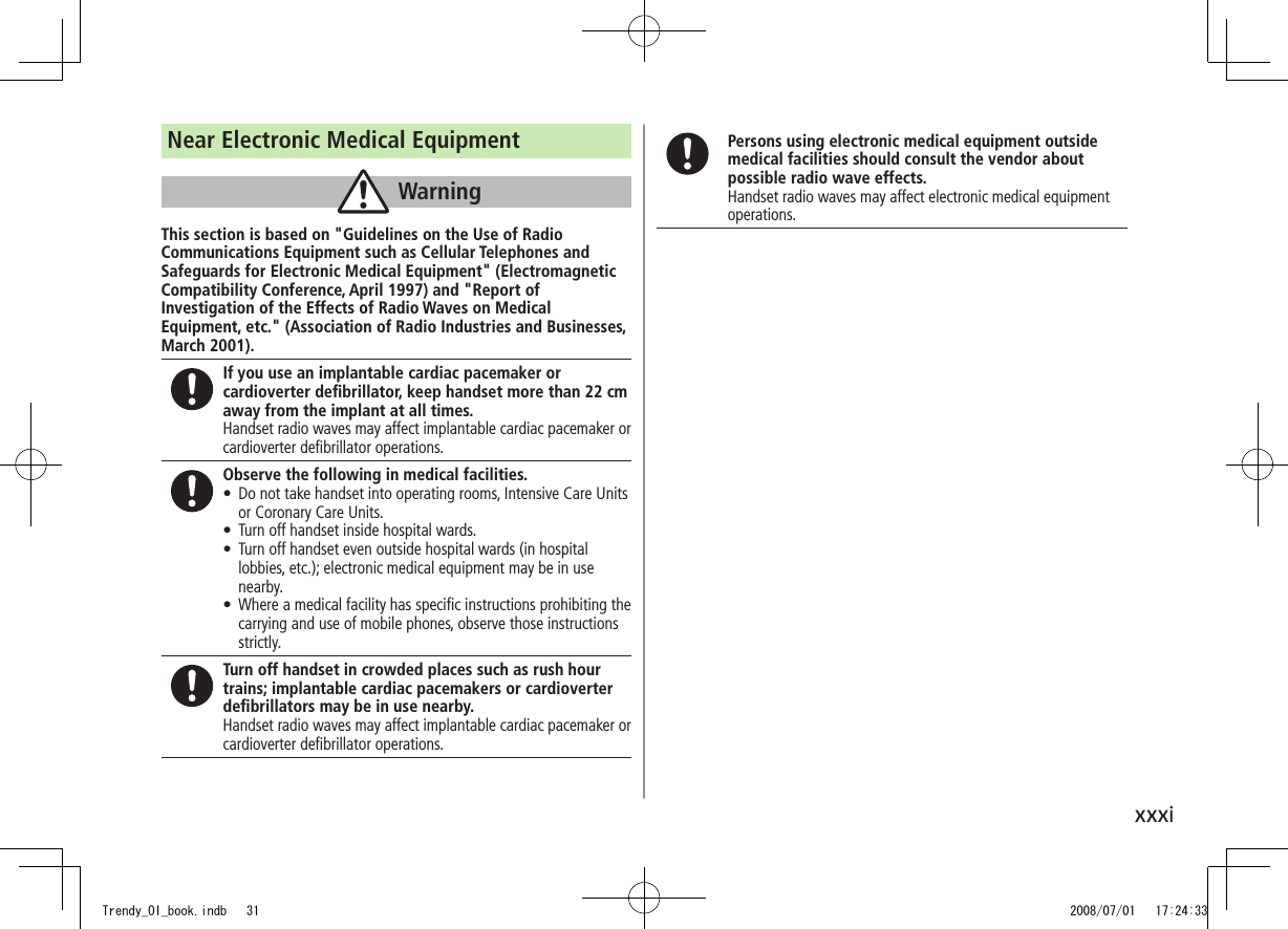 xxxiNear Electronic Medical EquipmentWarningThis section is based on &quot;Guidelines on the Use of Radio Communications Equipment such as Cellular Telephones and Safeguards for Electronic Medical Equipment&quot; (Electromagnetic Compatibility Conference, April 1997) and &quot;Report of Investigation of the Effects of Radio Waves on Medical Equipment, etc.&quot; (Association of Radio Industries and Businesses, March 2001).If you use an implantable cardiac pacemaker or cardioverter deﬁbrillator, keep handset more than 22 cm away from the implant at all times.Handset radio waves may affect implantable cardiac pacemaker or cardioverter deﬁbrillator operations.Observe the following in medical facilities.Do not take handset into operating rooms, Intensive Care Units  •or Coronary Care Units.Turn off handset inside hospital wards. •Turn off handset even outside hospital wards (in hospital  •lobbies, etc.); electronic medical equipment may be in use nearby.Where a medical facility has speciﬁc instructions prohibiting the  •carrying and use of mobile phones, observe those instructions strictly.Turn off handset in crowded places such as rush hour trains; implantable cardiac pacemakers or cardioverter deﬁbrillators may be in use nearby.Handset radio waves may affect implantable cardiac pacemaker or cardioverter deﬁbrillator operations.Persons using electronic medical equipment outside medical facilities should consult the vendor about possible radio wave effects.Handset radio waves may affect electronic medical equipment operations.Trendy_OI_book.indb   31 2008/07/01   17:24:33