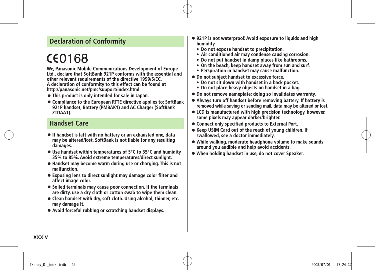xxxivDeclaration of ConformityWe, Panasonic Mobile Communications Development of Europe Ltd., declare that SoftBank 921P conforms with the essential and other relevant requirements of the directive 1999/5/EC.A declaration of conformity to this effect can be found athttp://panasonic.net/pmc/support/index.htmlThis product is only intended for sale in Japan. ◦Compliance to the European RTTE directive applies to: SoftBank  ◦921P handset, Battery (PMBAK1) and AC Charger (SoftBank ZTDAA1).Handset CareIf handset is left with no battery or an exhausted one, data  ◦may be altered/lost. SoftBank is not liable for any resulting damages.Use handset within temperatures of 5°C to 35°C and humidity  ◦35% to 85%. Avoid extreme temperatures/direct sunlight.Handset may become warm during use or charging. This is not  ◦malfunction.Exposing lens to direct sunlight may damage color filter and  ◦affect image color.Soiled terminals may cause poor connection. If the terminals  ◦are dirty, use a dry cloth or cotton swab to wipe them clean.Clean handset with dry, soft cloth. Using alcohol, thinner, etc.  ◦may damage it.Avoid forceful rubbing or scratching handset displays. ◦921P is not waterproof. Avoid exposure to liquids and high  ◦humidity.Do not expose handset to precipitation.  •Air conditioned air may condense causing corrosion. •Do not put handset in damp places like bathrooms. •On the beach, keep handset away from sun and surf. •Perspiration in handset may cause malfunction. •Do not subject handset to excessive force. ◦Do not sit down with handset in a back pocket.  •Do not place heavy objects on handset in a bag. •Do not remove nameplate; doing so invalidates warranty. ◦Always turn off handset before removing battery. If battery is  ◦removed while saving or sending mail, data may be altered or lost.LCD is manufactured with high precision technology, however,  ◦some pixels may appear darker/brighter.Connect only specified products to External Port. ◦Keep USIM Card out of the reach of young children. If  ◦swallowed, see a doctor immediately.While walking, moderate headphone volume to make sounds  ◦around you audible and help avoid accidents.When holding handset in use, do not cover Speaker. ◦Trendy_OI_book.indb   34 2008/07/01   17:24:37