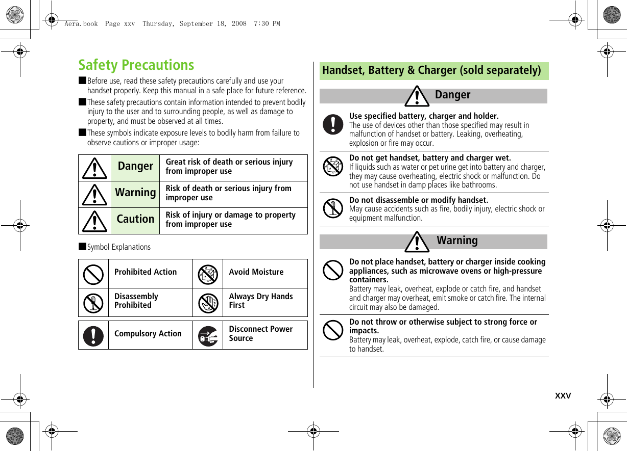 xxvSafety Precautions■Before use, read these safety precautions carefully and use your handset properly. Keep this manual in a safe place for future reference.■These safety precautions contain information intended to prevent bodily injury to the user and to surrounding people, as well as damage to property, and must be observed at all times.■These symbols indicate exposure levels to bodily harm from failure to observe cautions or improper usage:■Symbol ExplanationsDanger Great risk of death or serious injury from improper useWarning Risk of death or serious injury from improper useCaution Risk of injury or damage to property from improper useProhibited Action Avoid MoistureDisassembly ProhibitedAlways Dry Hands FirstCompulsory Action Disconnect Power SourceHandset, Battery &amp; Charger (sold separately)Use specified battery, charger and holder.The use of devices other than those specified may result in malfunction of handset or battery. Leaking, overheating, explosion or fire may occur.Do not get handset, battery and charger wet.If liquids such as water or pet urine get into battery and charger, they may cause overheating, electric shock or malfunction. Do not use handset in damp places like bathrooms.Do not disassemble or modify handset.May cause accidents such as fire, bodily injury, electric shock or equipment malfunction.Do not place handset, battery or charger inside cooking appliances, such as microwave ovens or high-pressure containers.Battery may leak, overheat, explode or catch fire, and handset and charger may overheat, emit smoke or catch fire. The internal circuit may also be damaged.Do not throw or otherwise subject to strong force or impacts.Battery may leak, overheat, explode, catch fire, or cause damage to handset.DangerWarningAera.book  Page xxv  Thursday, September 18, 2008  7:30 PM