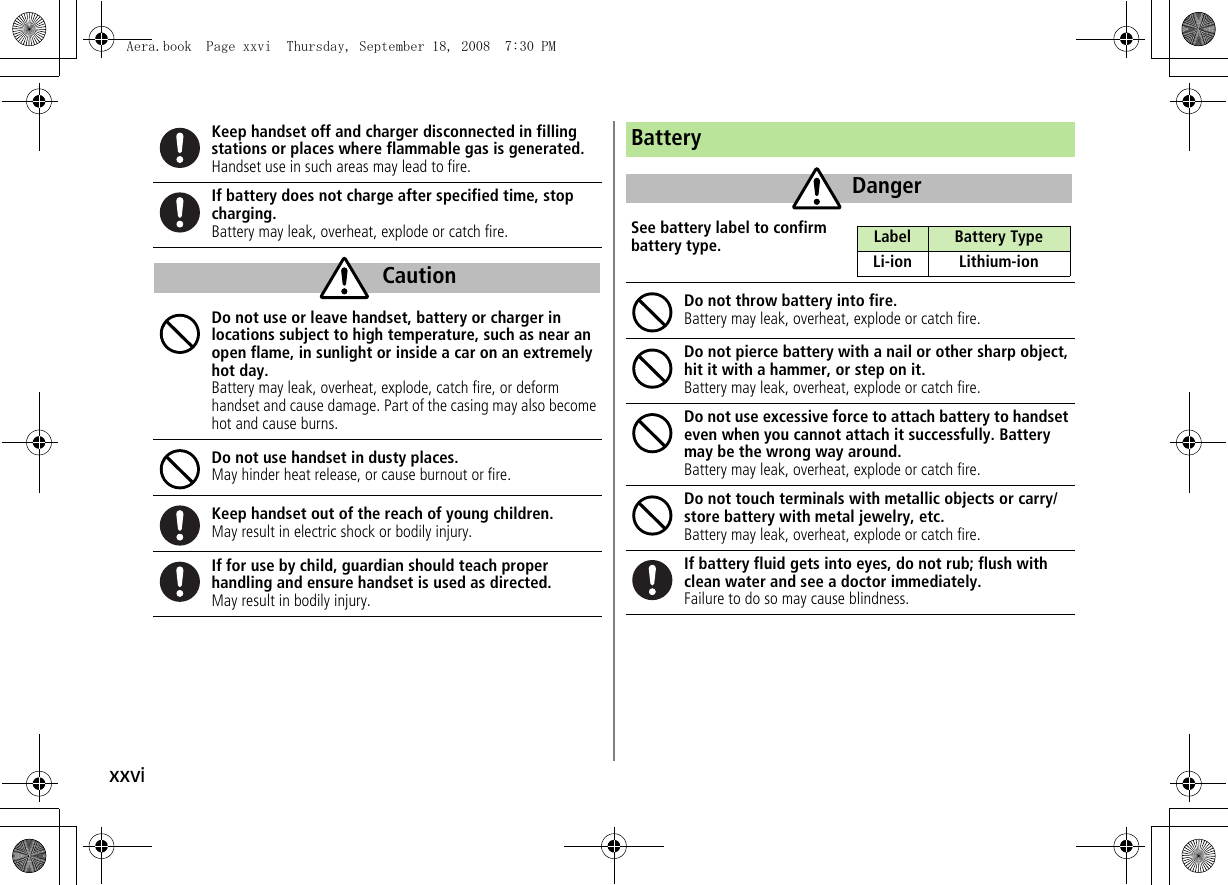 xxviKeep handset off and charger disconnected in filling stations or places where flammable gas is generated.Handset use in such areas may lead to fire.If battery does not charge after specified time, stop charging.Battery may leak, overheat, explode or catch fire.Do not use or leave handset, battery or charger in locations subject to high temperature, such as near an open flame, in sunlight or inside a car on an extremely hot day.Battery may leak, overheat, explode, catch fire, or deform handset and cause damage. Part of the casing may also become hot and cause burns.Do not use handset in dusty places.May hinder heat release, or cause burnout or fire.Keep handset out of the reach of young children.May result in electric shock or bodily injury.If for use by child, guardian should teach properhandling and ensure handset is used as directed.May result in bodily injury.CautionBatterySee battery label to confirm battery type.Do not throw battery into fire.Battery may leak, overheat, explode or catch fire.Do not pierce battery with a nail or other sharp object, hit it with a hammer, or step on it.Battery may leak, overheat, explode or catch fire.Do not use excessive force to attach battery to handset even when you cannot attach it successfully. Battery may be the wrong way around.Battery may leak, overheat, explode or catch fire.Do not touch terminals with metallic objects or carry/store battery with metal jewelry, etc.Battery may leak, overheat, explode or catch fire.If battery fluid gets into eyes, do not rub; flush with clean water and see a doctor immediately.Failure to do so may cause blindness.DangerLabel Battery TypeLi-ion Lithium-ionAera.book  Page xxvi  Thursday, September 18, 2008  7:30 PM