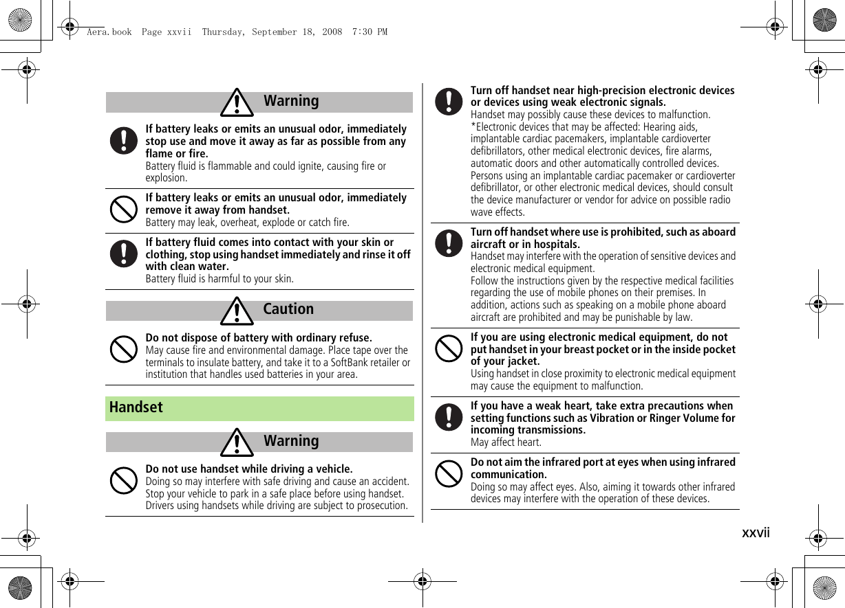 xxviiIf battery leaks or emits an unusual odor, immediately stop use and move it away as far as possible from any flame or fire.Battery fluid is flammable and could ignite, causing fire or explosion.If battery leaks or emits an unusual odor, immediately remove it away from handset.Battery may leak, overheat, explode or catch fire.If battery fluid comes into contact with your skin or clothing, stop using handset immediately and rinse it off with clean water.Battery fluid is harmful to your skin.Do not dispose of battery with ordinary refuse.May cause fire and environmental damage. Place tape over the terminals to insulate battery, and take it to a SoftBank retailer or institution that handles used batteries in your area.HandsetDo not use handset while driving a vehicle.Doing so may interfere with safe driving and cause an accident. Stop your vehicle to park in a safe place before using handset. Drivers using handsets while driving are subject to prosecution.WarningCautionWarningTurn off handset near high-precision electronic devices or devices using weak electronic signals.Handset may possibly cause these devices to malfunction.*Electronic devices that may be affected: Hearing aids, implantable cardiac pacemakers, implantable cardioverter defibrillators, other medical electronic devices, fire alarms, automatic doors and other automatically controlled devices.Persons using an implantable cardiac pacemaker or cardioverter defibrillator, or other electronic medical devices, should consult the device manufacturer or vendor for advice on possible radio wave effects.Turn off handset where use is prohibited, such as aboard aircraft or in hospitals.Handset may interfere with the operation of sensitive devices and electronic medical equipment.Follow the instructions given by the respective medical facilities regarding the use of mobile phones on their premises. In addition, actions such as speaking on a mobile phone aboard aircraft are prohibited and may be punishable by law.If you are using electronic medical equipment, do not put handset in your breast pocket or in the inside pocket of your jacket.Using handset in close proximity to electronic medical equipment may cause the equipment to malfunction.If you have a weak heart, take extra precautions when setting functions such as Vibration or Ringer Volume for incoming transmissions.May affect heart.Do not aim the infrared port at eyes when using infrared communication.Doing so may affect eyes. Also, aiming it towards other infrared devices may interfere with the operation of these devices.Aera.book  Page xxvii  Thursday, September 18, 2008  7:30 PM
