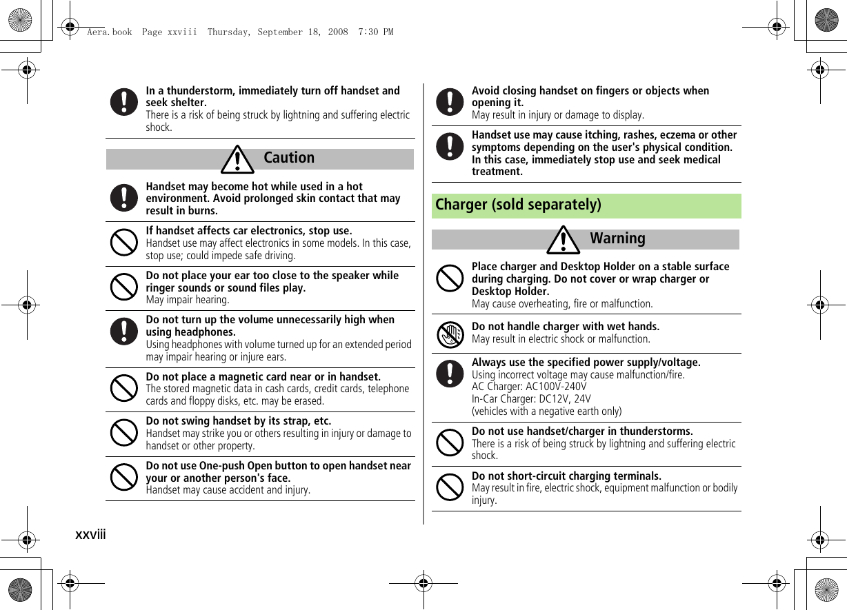 xxviiiIn a thunderstorm, immediately turn off handset and seek shelter.There is a risk of being struck by lightning and suffering electric shock.Handset may become hot while used in a hot environment. Avoid prolonged skin contact that may result in burns.If handset affects car electronics, stop use.Handset use may affect electronics in some models. In this case, stop use; could impede safe driving.Do not place your ear too close to the speaker while ringer sounds or sound files play.May impair hearing.Do not turn up the volume unnecessarily high when using headphones.Using headphones with volume turned up for an extended period may impair hearing or injure ears.Do not place a magnetic card near or in handset.The stored magnetic data in cash cards, credit cards, telephone cards and floppy disks, etc. may be erased.Do not swing handset by its strap, etc.Handset may strike you or others resulting in injury or damage to handset or other property.Do not use One-push Open button to open handset near your or another person&apos;s face.Handset may cause accident and injury.CautionAvoid closing handset on fingers or objects when opening it.May result in injury or damage to display.Handset use may cause itching, rashes, eczema or other symptoms depending on the user&apos;s physical condition. In this case, immediately stop use and seek medical treatment.Charger (sold separately)Place charger and Desktop Holder on a stable surface during charging. Do not cover or wrap charger or Desktop Holder.May cause overheating, fire or malfunction.Do not handle charger with wet hands.May result in electric shock or malfunction.Always use the specified power supply/voltage.Using incorrect voltage may cause malfunction/fire.AC Charger: AC100V-240VIn-Car Charger: DC12V, 24V(vehicles with a negative earth only)Do not use handset/charger in thunderstorms.There is a risk of being struck by lightning and suffering electric shock.Do not short-circuit charging terminals.May result in fire, electric shock, equipment malfunction or bodily injury.WarningAera.book  Page xxviii  Thursday, September 18, 2008  7:30 PM