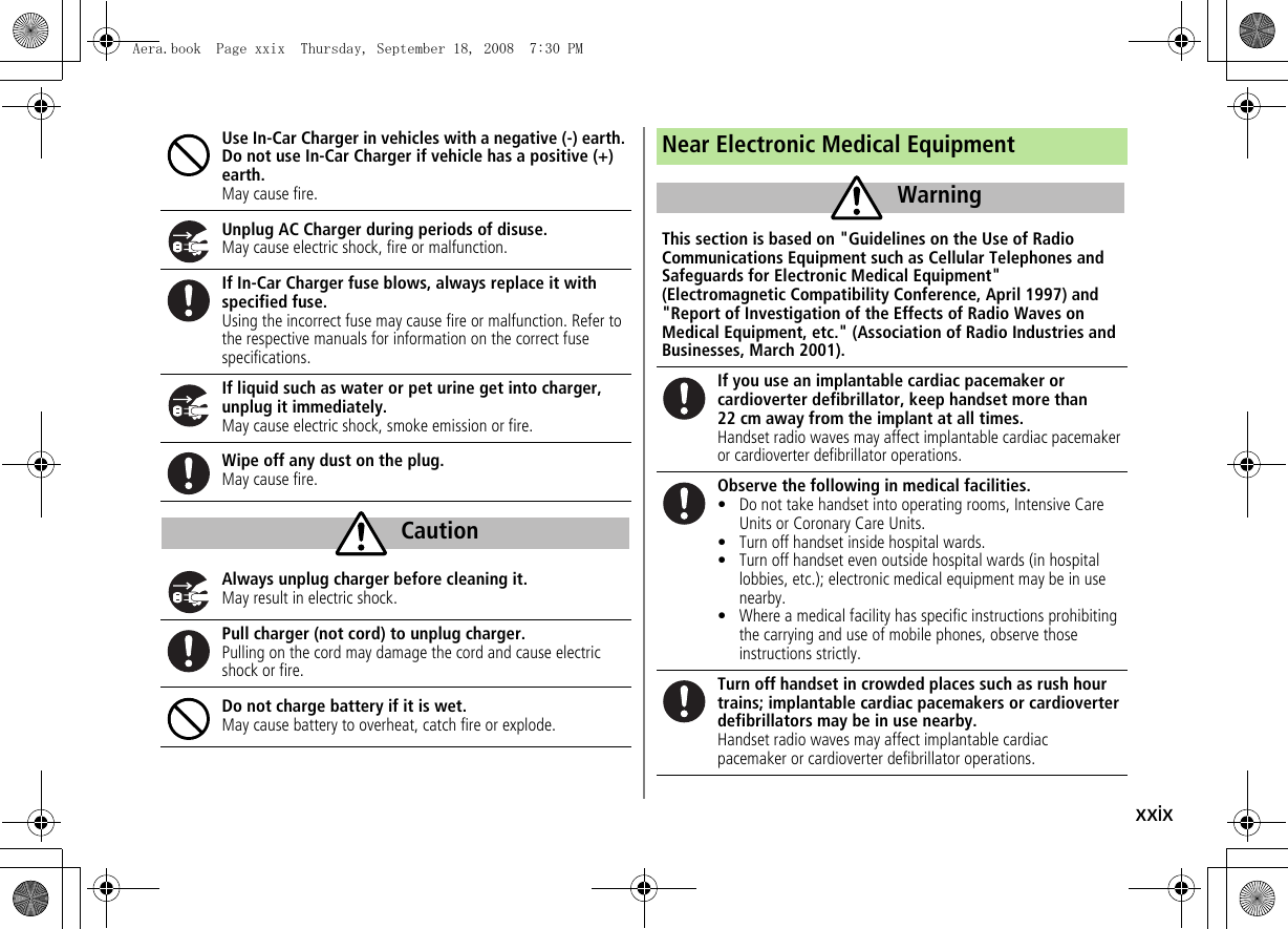 xxixUse In-Car Charger in vehicles with a negative (-) earth. Do not use In-Car Charger if vehicle has a positive (+) earth.May cause fire.Unplug AC Charger during periods of disuse.May cause electric shock, fire or malfunction.If In-Car Charger fuse blows, always replace it with specified fuse.Using the incorrect fuse may cause fire or malfunction. Refer to the respective manuals for information on the correct fuse specifications.If liquid such as water or pet urine get into charger, unplug it immediately.May cause electric shock, smoke emission or fire.Wipe off any dust on the plug.May cause fire.Always unplug charger before cleaning it.May result in electric shock.Pull charger (not cord) to unplug charger.Pulling on the cord may damage the cord and cause electric shock or fire.Do not charge battery if it is wet.May cause battery to overheat, catch fire or explode.CautionNear Electronic Medical EquipmentThis section is based on &quot;Guidelines on the Use of Radio Communications Equipment such as Cellular Telephones and Safeguards for Electronic Medical Equipment&quot; (Electromagnetic Compatibility Conference, April 1997) and &quot;Report of Investigation of the Effects of Radio Waves on Medical Equipment, etc.&quot; (Association of Radio Industries and Businesses, March 2001).If you use an implantable cardiac pacemaker or cardioverter defibrillator, keep handset more than 22 cm away from the implant at all times.Handset radio waves may affect implantable cardiac pacemaker or cardioverter defibrillator operations.Observe the following in medical facilities.• Do not take handset into operating rooms, Intensive Care Units or Coronary Care Units.• Turn off handset inside hospital wards.• Turn off handset even outside hospital wards (in hospital lobbies, etc.); electronic medical equipment may be in use nearby.• Where a medical facility has specific instructions prohibiting the carrying and use of mobile phones, observe those instructions strictly.Turn off handset in crowded places such as rush hour trains; implantable cardiac pacemakers or cardioverter defibrillators may be in use nearby.Handset radio waves may affect implantable cardiac pacemaker or cardioverter defibrillator operations.WarningAera.book  Page xxix  Thursday, September 18, 2008  7:30 PM