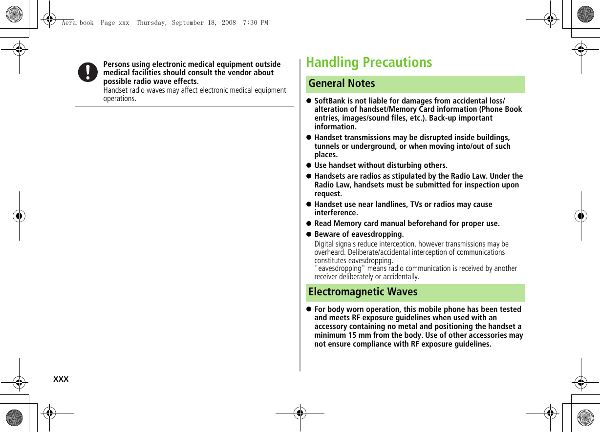 xxxHandling Precautions!SoftBank is not liable for damages from accidental loss/alteration of handset/Memory Card information (Phone Book entries, images/sound files, etc.). Back-up important information.!Handset transmissions may be disrupted inside buildings, tunnels or underground, or when moving into/out of such places.!Use handset without disturbing others.!Handsets are radios as stipulated by the Radio Law. Under the Radio Law, handsets must be submitted for inspection upon request.!Handset use near landlines, TVs or radios may cause interference.!Read Memory card manual beforehand for proper use.!Beware of eavesdropping.Digital signals reduce interception, however transmissions may be overheard. Deliberate/accidental interception of communications constitutes eavesdropping.&quot;eavesdropping&quot; means radio communication is received by another receiver deliberately or accidentally.!For body worn operation, this mobile phone has been tested and meets RF exposure guidelines when used with an accessory containing no metal and positioning the handset a minimum 15 mm from the body. Use of other accessories may not ensure compliance with RF exposure guidelines.Persons using electronic medical equipment outside medical facilities should consult the vendor about possible radio wave effects.Handset radio waves may affect electronic medical equipment operations.General NotesElectromagnetic WavesAera.book  Page xxx  Thursday, September 18, 2008  7:30 PM