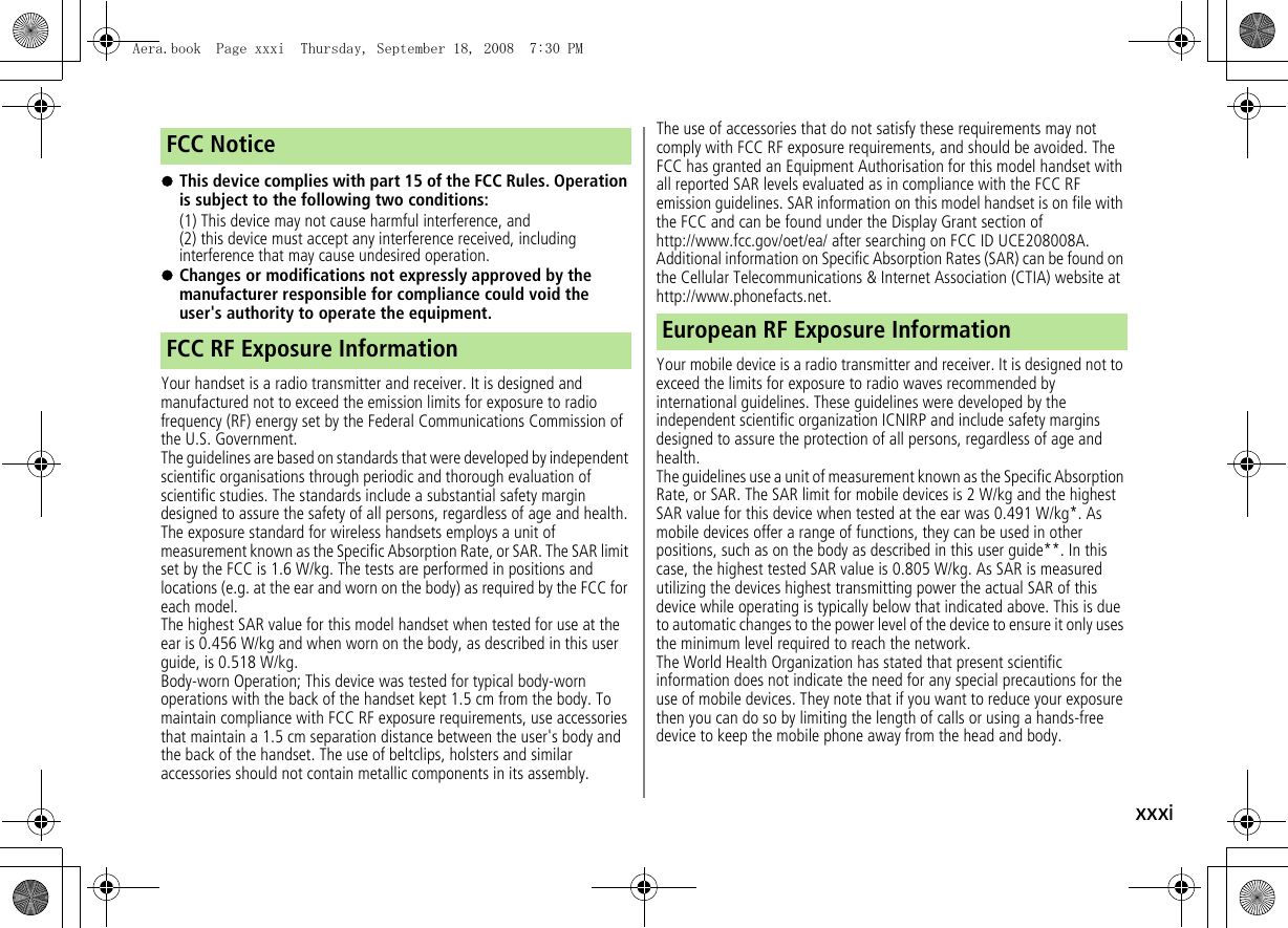xxxi!This device complies with part 15 of the FCC Rules. Operation is subject to the following two conditions:(1) This device may not cause harmful interference, and(2) this device must accept any interference received, including interference that may cause undesired operation.!Changes or modifications not expressly approved by the manufacturer responsible for compliance could void the user&apos;s authority to operate the equipment.Your handset is a radio transmitter and receiver. It is designed and manufactured not to exceed the emission limits for exposure to radio frequency (RF) energy set by the Federal Communications Commission of the U.S. Government.The guidelines are based on standards that were developed by independent scientific organisations through periodic and thorough evaluation of scientific studies. The standards include a substantial safety margin designed to assure the safety of all persons, regardless of age and health.The exposure standard for wireless handsets employs a unit of measurement known as the Specific Absorption Rate, or SAR. The SAR limit set by the FCC is 1.6 W/kg. The tests are performed in positions and locations (e.g. at the ear and worn on the body) as required by the FCC for each model.The highest SAR value for this model handset when tested for use at the ear is 0.456 W/kg and when worn on the body, as described in this user guide, is 0.518 W/kg.Body-worn Operation; This device was tested for typical body-worn operations with the back of the handset kept 1.5 cm from the body. To maintain compliance with FCC RF exposure requirements, use accessories that maintain a 1.5 cm separation distance between the user&apos;s body and the back of the handset. The use of beltclips, holsters and similar accessories should not contain metallic components in its assembly.The use of accessories that do not satisfy these requirements may not comply with FCC RF exposure requirements, and should be avoided. The FCC has granted an Equipment Authorisation for this model handset with all reported SAR levels evaluated as in compliance with the FCC RF emission guidelines. SAR information on this model handset is on file with the FCC and can be found under the Display Grant section of http://www.fcc.gov/oet/ea/ after searching on FCC ID UCE208008A. Additional information on Specific Absorption Rates (SAR) can be found on the Cellular Telecommunications &amp; Internet Association (CTIA) website at http://www.phonefacts.net.Your mobile device is a radio transmitter and receiver. It is designed not to exceed the limits for exposure to radio waves recommended by international guidelines. These guidelines were developed by the independent scientific organization ICNIRP and include safety margins designed to assure the protection of all persons, regardless of age and health.The guidelines use a unit of measurement known as the Specific Absorption Rate, or SAR. The SAR limit for mobile devices is 2 W/kg and the highest SAR value for this device when tested at the ear was 0.491 W/kg*. As mobile devices offer a range of functions, they can be used in other positions, such as on the body as described in this user guide**. In this case, the highest tested SAR value is 0.805 W/kg. As SAR is measured utilizing the devices highest transmitting power the actual SAR of this device while operating is typically below that indicated above. This is due to automatic changes to the power level of the device to ensure it only uses the minimum level required to reach the network.The World Health Organization has stated that present scientific information does not indicate the need for any special precautions for the use of mobile devices. They note that if you want to reduce your exposure then you can do so by limiting the length of calls or using a hands-free device to keep the mobile phone away from the head and body.FCC NoticeFCC RF Exposure Information European RF Exposure InformationAera.book  Page xxxi  Thursday, September 18, 2008  7:30 PM