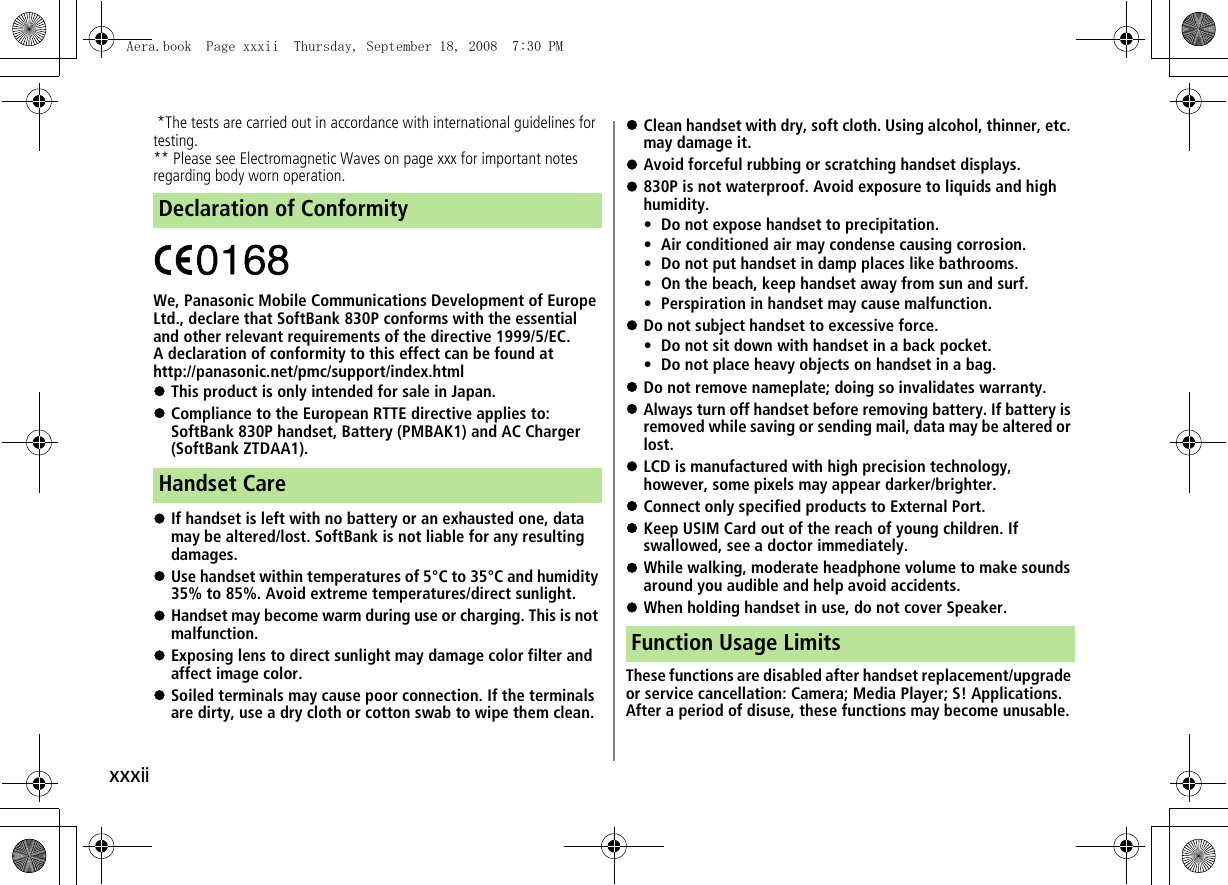 xxxii *The tests are carried out in accordance with international guidelines for testing.** Please see Electromagnetic Waves on page xxx for important notes regarding body worn operation.We, Panasonic Mobile Communications Development of Europe Ltd., declare that SoftBank 830P conforms with the essential and other relevant requirements of the directive 1999/5/EC.A declaration of conformity to this effect can be found athttp://panasonic.net/pmc/support/index.html!This product is only intended for sale in Japan.!Compliance to the European RTTE directive applies to: SoftBank 830P handset, Battery (PMBAK1) and AC Charger (SoftBank ZTDAA1).!If handset is left with no battery or an exhausted one, data may be altered/lost. SoftBank is not liable for any resulting damages.!Use handset within temperatures of 5°C to 35°C and humidity 35% to 85%. Avoid extreme temperatures/direct sunlight.!Handset may become warm during use or charging. This is not malfunction.!Exposing lens to direct sunlight may damage color filter and affect image color.!Soiled terminals may cause poor connection. If the terminals are dirty, use a dry cloth or cotton swab to wipe them clean.!Clean handset with dry, soft cloth. Using alcohol, thinner, etc. may damage it.!Avoid forceful rubbing or scratching handset displays.!830P is not waterproof. Avoid exposure to liquids and high humidity.• Do not expose handset to precipitation.• Air conditioned air may condense causing corrosion.• Do not put handset in damp places like bathrooms.• On the beach, keep handset away from sun and surf.• Perspiration in handset may cause malfunction.!Do not subject handset to excessive force.• Do not sit down with handset in a back pocket.• Do not place heavy objects on handset in a bag.!Do not remove nameplate; doing so invalidates warranty.!Always turn off handset before removing battery. If battery is removed while saving or sending mail, data may be altered or lost.!LCD is manufactured with high precision technology, however, some pixels may appear darker/brighter.!Connect only specified products to External Port.!Keep USIM Card out of the reach of young children. If swallowed, see a doctor immediately.!While walking, moderate headphone volume to make sounds around you audible and help avoid accidents.!When holding handset in use, do not cover Speaker.These functions are disabled after handset replacement/upgrade or service cancellation: Camera; Media Player; S! Applications.After a period of disuse, these functions may become unusable.Declaration of ConformityHandset CareFunction Usage LimitsAera.book  Page xxxii  Thursday, September 18, 2008  7:30 PM