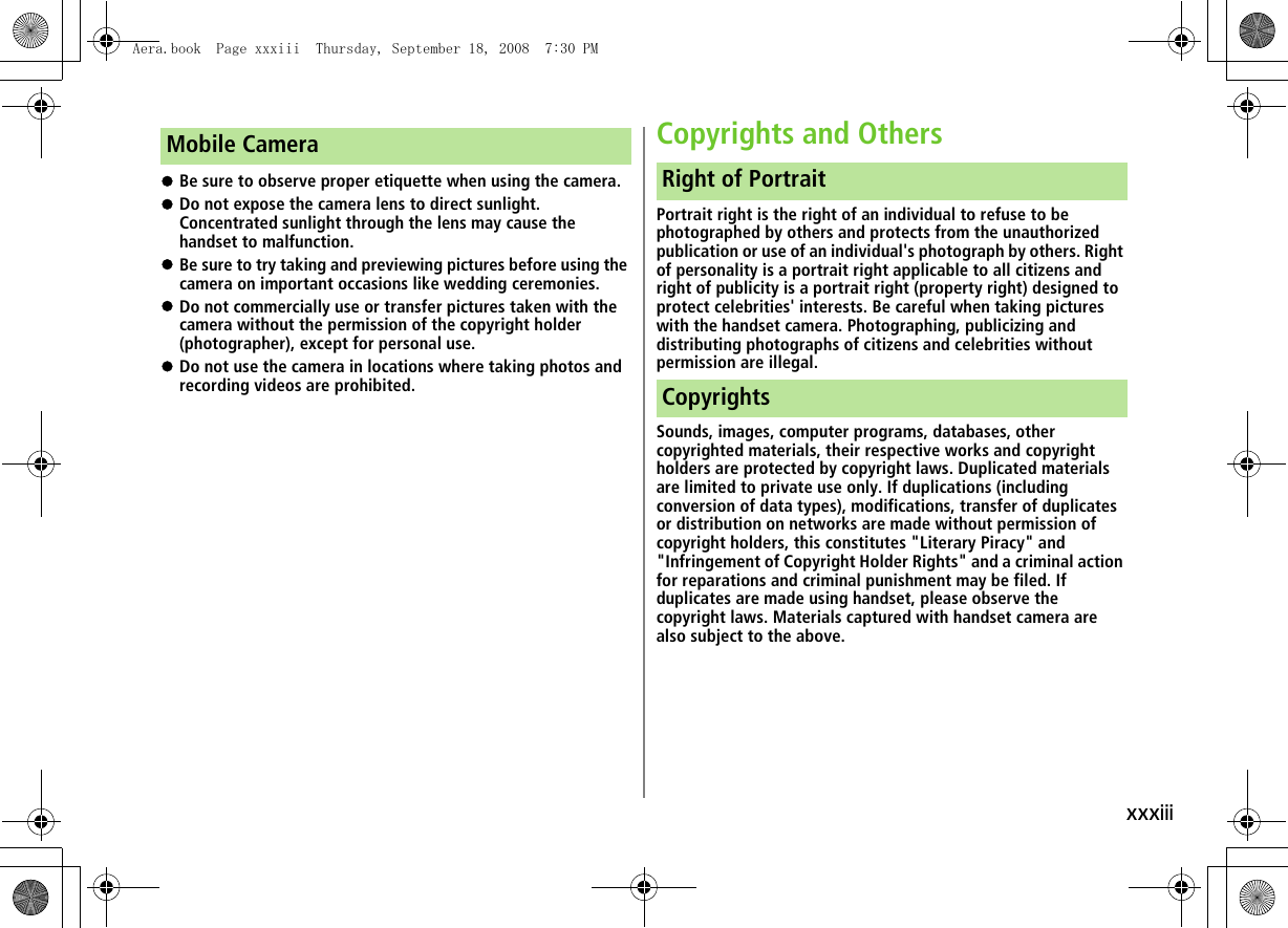 xxxiii!Be sure to observe proper etiquette when using the camera.!Do not expose the camera lens to direct sunlight. Concentrated sunlight through the lens may cause the handset to malfunction.!Be sure to try taking and previewing pictures before using the camera on important occasions like wedding ceremonies.!Do not commercially use or transfer pictures taken with the camera without the permission of the copyright holder (photographer), except for personal use.!Do not use the camera in locations where taking photos and recording videos are prohibited.Copyrights and OthersPortrait right is the right of an individual to refuse to be photographed by others and protects from the unauthorized publication or use of an individual&apos;s photograph by others. Right of personality is a portrait right applicable to all citizens and right of publicity is a portrait right (property right) designed to protect celebrities&apos; interests. Be careful when taking pictures with the handset camera. Photographing, publicizing and distributing photographs of citizens and celebrities without permission are illegal.Sounds, images, computer programs, databases, other copyrighted materials, their respective works and copyright holders are protected by copyright laws. Duplicated materials are limited to private use only. If duplications (including conversion of data types), modifications, transfer of duplicates or distribution on networks are made without permission of copyright holders, this constitutes &quot;Literary Piracy&quot; and &quot;Infringement of Copyright Holder Rights&quot; and a criminal action for reparations and criminal punishment may be filed. If duplicates are made using handset, please observe the copyright laws. Materials captured with handset camera are also subject to the above.Mobile CameraRight of PortraitCopyrightsAera.book  Page xxxiii  Thursday, September 18, 2008  7:30 PM