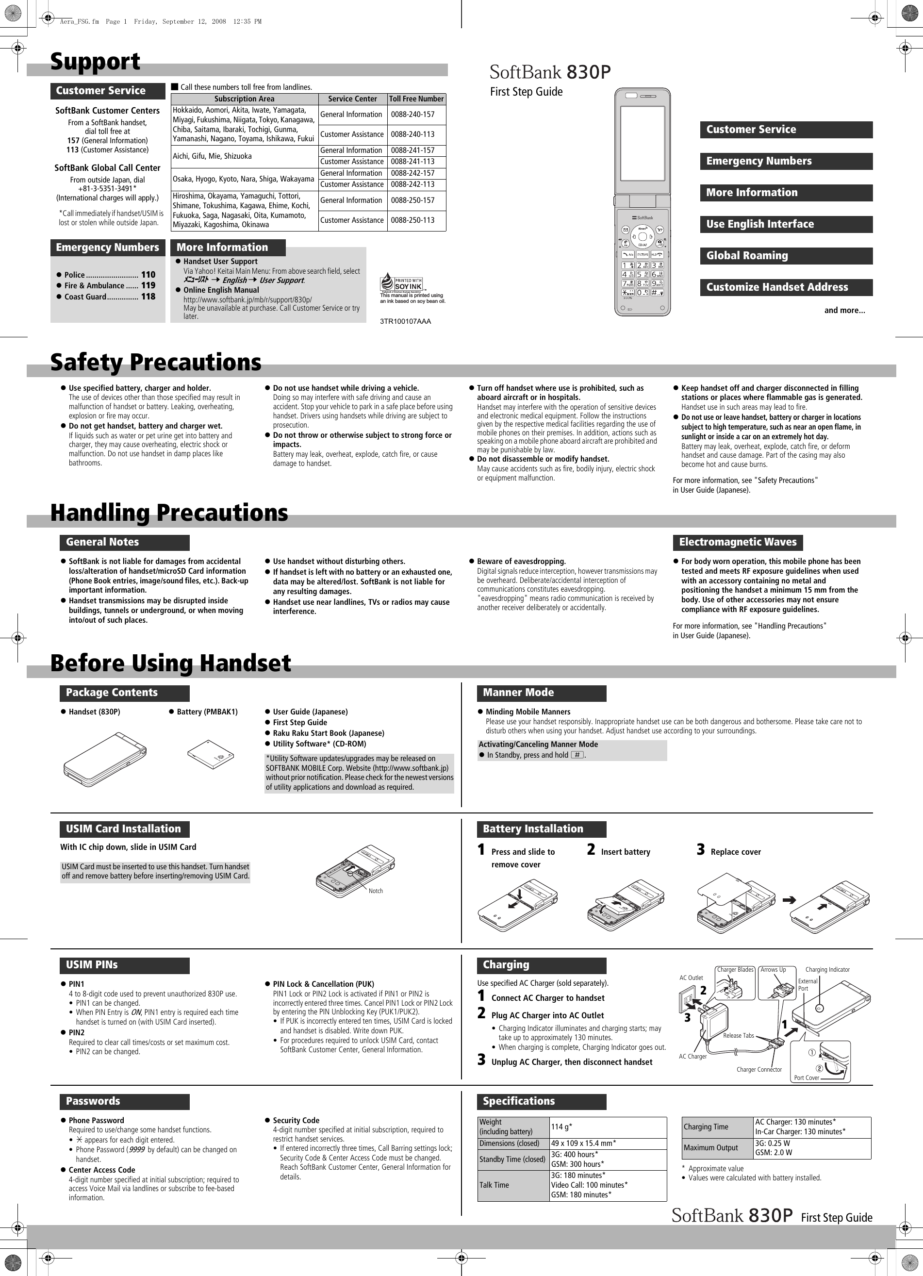 First Step GuideHandling PrecautionsGeneral Notes!SoftBank is not liable for damages from accidental loss/alteration of handset/microSD Card information (Phone Book entries, image/sound files, etc.). Back-up important information.!Handset transmissions may be disrupted inside buildings, tunnels or underground, or when moving into/out of such places.!Use handset without disturbing others.!If handset is left with no battery or an exhausted one, data may be altered/lost. SoftBank is not liable for any resulting damages.!Handset use near landlines, TVs or radios may cause interference.!Beware of eavesdropping.Digital signals reduce interception, however transmissions may be overheard. Deliberate/accidental interception of communications constitutes eavesdropping.&quot;eavesdropping&quot; means radio communication is received by another receiver deliberately or accidentally.!For body worn operation, this mobile phone has been tested and meets RF exposure guidelines when used with an accessory containing no metal and positioning the handset a minimum 15 mm from the body. Use of other accessories may not ensure compliance with RF exposure guidelines.For more information, see &quot;Handling Precautions&quot; in User Guide (Japanese).Electromagnetic WavesSoftBank Global Call CenterFrom outside Japan, dial +81-3-5351-3491* (International charges will apply.)SoftBank Customer CentersFrom a SoftBank handset, dial toll free at 157 (General Information) 113 (Customer Assistance)■Call these numbers toll free from landlines.Subscription Area Service CenterToll Free NumberHokkaido, Aomori, Akita, Iwate, Yamagata, Miyagi, Fukushima, Niigata, Tokyo, Kanagawa, Chiba, Saitama, Ibaraki, Tochigi, Gunma, Yamanashi, Nagano, Toyama, Ishikawa, FukuiGeneral Information  0088-240-157Customer Assistance  0088-240-113Aichi, Gifu, Mie, Shizuoka General Information  0088-241-157Customer Assistance  0088-241-113Osaka, Hyogo, Kyoto, Nara, Shiga, Wakayama General Information  0088-242-157Customer Assistance  0088-242-113Hiroshima, Okayama, Yamaguchi, Tottori, Shimane, Tokushima, Kagawa, Ehime, Kochi, Fukuoka, Saga, Nagasaki, Oita, Kumamoto, Miyazaki, Kagoshima, OkinawaGeneral Information  0088-250-157Customer Assistance  0088-250-113SupportMore InformationCustomer Service!Handset User SupportVia Yahoo! Keitai Main Menu: From above search field, select  7 English 7 User Support.!Online English Manualhttp://www.softbank.jp/mb/r/support/830p/May be unavailable at purchase. Call Customer Service or try later.ﾒﾆｭｰﾘｽﾄThis manual is printed using an ink based on soy bean oil.3TR100107AAA!Police ......................... 110!Fire &amp; Ambulance ...... 119!Coast Guard............... 118Emergency Numbers*Call immediately if handset/USIM is lost or stolen while outside Japan.Before Using HandsetPackage Contents!Handset (830P) !Battery (PMBAK1) !User Guide (Japanese)!First Step Guide!Raku Raku Start Book (Japanese)!Utility Software* (CD-ROM)*Utility Software updates/upgrades may be released on SOFTBANK MOBILE Corp. Website (http://www.softbank.jp) without prior notification. Please check for the newest versions of utility applications and download as required.USIM Card InstallationWith IC chip down, slide in USIM CardUSIM Card must be inserted to use this handset. Turn handset off and remove battery before inserting/removing USIM Card.NotchUSIM PINs!PIN14 to 8-digit code used to prevent unauthorized 830P use.• PIN1 can be changed.• When PIN Entry is ON, PIN1 entry is required each time handset is turned on (with USIM Card inserted).!PIN2Required to clear call times/costs or set maximum cost.• PIN2 can be changed.!PIN Lock &amp; Cancellation (PUK)PIN1 Lock or PIN2 Lock is activated if PIN1 or PIN2 is incorrectly entered three times. Cancel PIN1 Lock or PIN2 Lock by entering the PIN Unblocking Key (PUK1/PUK2).• If PUK is incorrectly entered ten times, USIM Card is locked and handset is disabled. Write down PUK.• For procedures required to unlock USIM Card, contact SoftBank Customer Center, General Information.Passwords!Phone PasswordRequired to use/change some handset functions.•&quot; appears for each digit entered.• Phone Password (9999 by default) can be changed on handset.!Center Access Code4-digit number specified at initial subscription; required to access Voice Mail via landlines or subscribe to fee-based information.!Security Code4-digit number specified at initial subscription, required to restrict handset services.• If entered incorrectly three times, Call Barring settings lock; Security Code &amp; Center Access Code must be changed. Reach SoftBank Customer Center, General Information for details.ChargingUse specified AC Charger (sold separately).1Connect AC Charger to handset2Plug AC Charger into AC Outlet• Charging Indicator illuminates and charging starts; may take up to approximately 130 minutes.• When charging is complete, Charging Indicator goes out.3Unplug AC Charger, then disconnect handsetCharging IndicatorRelease TabsPort CoverCharger ConnectorAC ChargerAC Outlet External PortArrows UpCharger Blades123Battery Installation2Insert battery 3Replace cover1Press and slide to remove coverSpecifications*Approximate value• Values were calculated with battery installed.Weight (including battery)114 g*Dimensions (closed)49 x 109 x 15.4 mm*Standby Time (closed)3G: 400 hours*GSM: 300 hours*Talk Time3G: 180 minutes*Video Call: 100 minutes*GSM: 180 minutes*Charging Time AC Charger: 130 minutes*In-Car Charger: 130 minutes*Maximum Output 3G: 0.25 WGSM: 2.0 WManner Mode!Minding Mobile MannersPlease use your handset responsibly. Inappropriate handset use can be both dangerous and bothersome. Please take care not to disturb others when using your handset. Adjust handset use according to your surroundings.Activating/Canceling Manner Mode!In Standby, press and hold H.Emergency NumbersCustomer ServiceMore InformationUse English InterfaceGlobal RoamingCustomize Handset AddressFirst Step Guideand more...Safety Precautions!Use specified battery, charger and holder.The use of devices other than those specified may result in malfunction of handset or battery. Leaking, overheating, explosion or fire may occur.!Do not get handset, battery and charger wet.If liquids such as water or pet urine get into battery and charger, they may cause overheating, electric shock or malfunction. Do not use handset in damp places like bathrooms.!Do not use handset while driving a vehicle.Doing so may interfere with safe driving and cause an accident. Stop your vehicle to park in a safe place before using handset. Drivers using handsets while driving are subject to prosecution.!Do not throw or otherwise subject to strong force or impacts.Battery may leak, overheat, explode, catch fire, or cause damage to handset.!Turn off handset where use is prohibited, such as aboard aircraft or in hospitals.Handset may interfere with the operation of sensitive devices and electronic medical equipment. Follow the instructions given by the respective medical facilities regarding the use of mobile phones on their premises. In addition, actions such as speaking on a mobile phone aboard aircraft are prohibited and may be punishable by law.!Do not disassemble or modify handset.May cause accidents such as fire, bodily injury, electric shock or equipment malfunction.!Keep handset off and charger disconnected in filling stations or places where flammable gas is generated.Handset use in such areas may lead to fire.!Do not use or leave handset, battery or charger in locations subject to high temperature, such as near an open flame, in sunlight or inside a car on an extremely hot day.Battery may leak, overheat, explode, catch fire, or deform handset and cause damage. Part of the casing may also become hot and cause burns.For more information, see &quot;Safety Precautions&quot; in User Guide (Japanese).Aera_FSG.fm  Page 1  Friday, September 12, 2008  12:35 PM