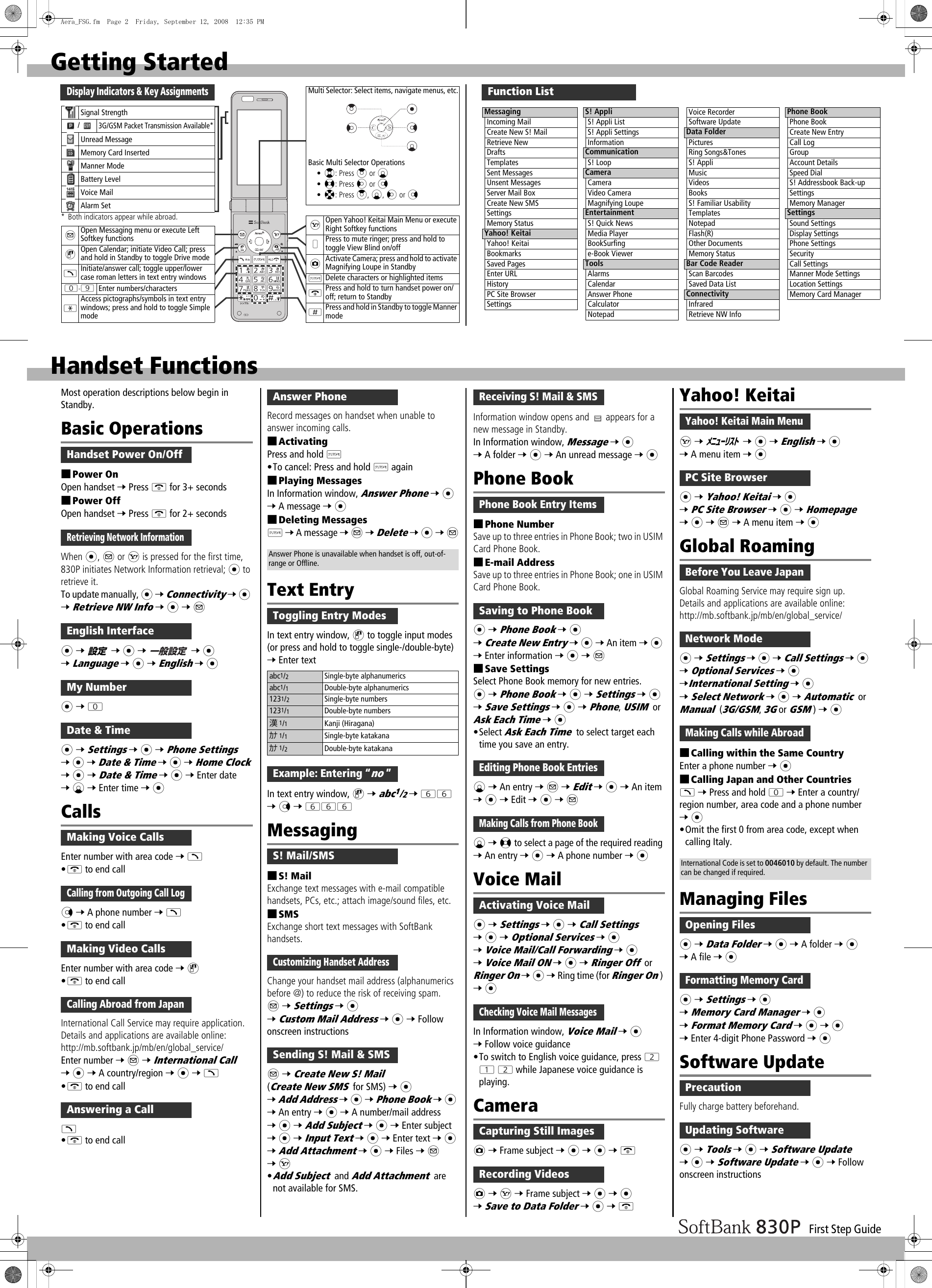 First Step GuideGetting StartedFunction ListMessagingIncoming MailCreate New S! MailRetrieve NewDraftsTemplatesSent MessagesUnsent MessagesServer Mail BoxCreate New SMSSettingsMemory StatusYahoo! KeitaiYahoo! KeitaiBookmarksSaved PagesEnter URLHistoryPC Site BrowserSettingsS! AppliS! Appli ListS! Appli SettingsInformationCommunicationS! LoopCameraCameraVideo CameraMagnifying LoupeEntertainmentS! Quick NewsMedia PlayerBookSurfinge-Book ViewerToolsAlarmsCalendarAnswer PhoneCalculatorNotepadVoice RecorderSoftware UpdateData FolderPicturesRing Songs&amp;TonesS! AppliMusicVideosBooksS! Familiar UsabilityTemplatesNotepadFlash(R)Other DocumentsMemory StatusBar Code ReaderScan BarcodesSaved Data ListConnectivityInfraredRetrieve NW InfoPhone BookPhone BookCreate New EntryCall LogGroupAccount DetailsSpeed DialS! Addressbook Back-upSettingsMemory ManagerSettingsSound SettingsDisplay SettingsPhone SettingsSecurityCall SettingsManner Mode SettingsLocation SettingsMemory Card ManagerDisplay Indicators &amp; Key AssignmentsMulti Selector: Select items, navigate menus, etc.Basic Multi Selector Operations•?: Press &gt; or C•&lt;: Press V or N•X: Press &gt;, C, V or NSOpen Yahoo! Keitai Main Menu or execute Right Softkey functions+Press to mute ringer; press and hold to toggle View Blind on/offFActivate Camera; press and hold to activate Magnifying Loupe in StandbyKDelete characters or highlighted itemsLPress and hold to turn handset power on/off; return to StandbyHPress and hold in Standby to toggle Manner mode* Both indicators appear while abroad.Signal Strength/3G/GSM Packet Transmission Available*Unread MessageMemory Card InsertedManner ModeBattery LevelVoice MailAlarm SetAOpen Messaging menu or execute Left Softkey functionsDOpen Calendar; initiate Video Call; press and hold in Standby to toggle Drive modeJInitiate/answer call; toggle upper/lower case roman letters in text entry windowsP-OEnter numbers/charactersGAccess pictographs/symbols in text entry windows; press and hold to toggle Simple modeHandset FunctionsMost operation descriptions below begin in Standby.Basic Operations■Power OnOpen handset 7 Press L for 3+ seconds■Power OffOpen handset 7 Press L for 2+ secondsWhen *, A or S is pressed for the first time, 830P initiates Network Information retrieval; * to retrieve it.To update manually, * 7 Connectivity 7 * 7 Retrieve NW Info 7 * 7 A* 7  7 * 7  7 * 7 Language 7 * 7 English 7 ** 7 P* 7 Settings 7 * 7 Phone Settings 7 * 7 Date &amp; Time 7 * 7 Home Clock 7 * 7 Date &amp; Time 7 * 7 Enter date 7 C 7 Enter time 7 *CallsEnter number with area code 7 J•L to end callN 7 A phone number 7 J•L to end callEnter number with area code 7 D•L to end callInternational Call Service may require application. Details and applications are available online:http://mb.softbank.jp/mb/en/global_service/Enter number 7 A 7 International Call  7 * 7 A country/region 7 * 7 J•L to end callJ•L to end callRecord messages on handset when unable to answer incoming calls.■ActivatingPress and hold K•To cancel: Press and hold K again■Playing MessagesIn Information window, Answer Phone 7 * 7 A message 7 *■Deleting MessagesK 7 A message 7 A 7 Delete 7 * 7 AText EntryIn text entry window, D to toggle input modes (or press and hold to toggle single-/double-byte) 7 Enter textIn text entry window, D 7 abc1/2 7 YY 7 N 7 YYYMessaging■S! MailExchange text messages with e-mail compatible handsets, PCs, etc.; attach image/sound files, etc.■SMSExchange short text messages with SoftBank handsets.Change your handset mail address (alphanumerics before @) to reduce the risk of receiving spam.A 7 Settings 7 * 7 Custom Mail Address 7 * 7 Follow onscreen instructionsA 7 Create New S! Mail (Create New SMS for SMS) 7 * 7 Add Address 7 * 7 Phone Book 7 * 7 An entry 7 * 7 A number/mail address 7 * 7 Add Subject 7 * 7 Enter subject 7 * 7 Input Text 7 * 7 Enter text 7 * 7 Add Attachment 7 * 7 Files 7 A 7 S•Add Subject and Add Attachment are not available for SMS.Information window opens and   appears for a new message in Standby.In Information window, Message 7 * 7 A folder 7 * 7 An unread message 7 *Phone Book■Phone NumberSave up to three entries in Phone Book; two in USIM Card Phone Book.■E-mail AddressSave up to three entries in Phone Book; one in USIM Card Phone Book.* 7 Phone Book 7 * 7 Create New Entry 7 * 7 An item 7 * 7 Enter information 7 * 7 A■Save SettingsSelect Phone Book memory for new entries.* 7 Phone Book 7 * 7 Settings 7 * 7 Save Settings 7 * 7 Phone, USIM or Ask Each Time 7 *•Select Ask Each Time to select target each time you save an entry.C 7 An entry 7 A 7 Edit 7 * 7 An item 7 * 7 Edit 7 * 7 AC 7 &lt; to select a page of the required reading 7 An entry 7 * 7 A phone number 7 *Voice Mail* 7 Settings 7 * 7 Call Settings 7 * 7 Optional Services 7 * 7 Voice Mail/Call Forwarding 7 * 7 Voice Mail ON 7 * 7 Ringer Off or Ringer On 7 * 7 Ring time (for Ringer On) 7 *In Information window, Voice Mail 7 * 7 Follow voice guidance•To switch to English voice guidance, press W Q W while Japanese voice guidance is playing.CameraF 7 Frame subject 7 * 7 * 7 LF 7 S 7 Frame subject 7 * 7 * 7 Save to Data Folder 7 * 7 LYahoo! KeitaiS 7  7 * 7 English 7 * 7 A menu item 7 ** 7 Yahoo! Keitai 7 * 7 PC Site Browser 7 * 7 Homepage 7 * 7 A 7 A menu item 7 *Global RoamingGlobal Roaming Service may require sign up.Details and applications are available online:http://mb.softbank.jp/mb/en/global_service/* 7 Settings 7 * 7 Call Settings 7 * 7 Optional Services 7 * 7International Setting 7 * 7 Select Network 7 * 7 Automatic or Manual (3G/GSM, 3G or GSM) 7 *■Calling within the Same CountryEnter a phone number 7 *■Calling Japan and Other CountriesJ 7 Press and hold P 7 Enter a country/region number, area code and a phone number 7 *•Omit the first 0 from area code, except when calling Italy.Managing Files* 7 Data Folder 7 * 7 A folder 7 * 7 A file 7 ** 7 Settings 7 * 7 Memory Card Manager 7 * 7 Format Memory Card 7 * 7 * 7 Enter 4-digit Phone Password 7 *Software UpdateFully charge battery beforehand.* 7 Tools 7 * 7 Software Update 7 * 7 Software Update 7 * 7 Follow onscreen instructionsHandset Power On/OffRetrieving Network InformationEnglish Interface設定一般設定My NumberDate &amp; TimeMaking Voice CallsCalling from Outgoing Call LogMaking Video CallsCalling Abroad from JapanAnswering a Callabc1/2Single-byte alphanumericsabc1/1Double-byte alphanumerics1231/2Single-byte numbers1231/1Double-byte numbers漢1/1Kanji (Hiragana)ｶﾅ 1/1Single-byte katakanaｶﾅ 1/2Double-byte katakanaAnswer PhoneAnswer Phone is unavailable when handset is off, out-of-range or Offline.Toggling Entry ModesExample: Entering “no ”S! Mail/SMSCustomizing Handset AddressSending S! Mail &amp; SMSReceiving S! Mail &amp; SMSPhone Book Entry ItemsSaving to Phone BookEditing Phone Book EntriesMaking Calls from Phone BookActivating Voice MailChecking Voice Mail MessagesCapturing Still ImagesRecording VideosYahoo! Keitai Main MenuﾒﾆｭｰﾘｽﾄPC Site BrowserBefore You Leave JapanNetwork ModeMaking Calls while AbroadInternational Code is set to 0046010 by default. The number can be changed if required.Opening FilesFormatting Memory CardPrecautionUpdating SoftwareAera_FSG.fm  Page 2  Friday, September 12, 2008  12:35 PM