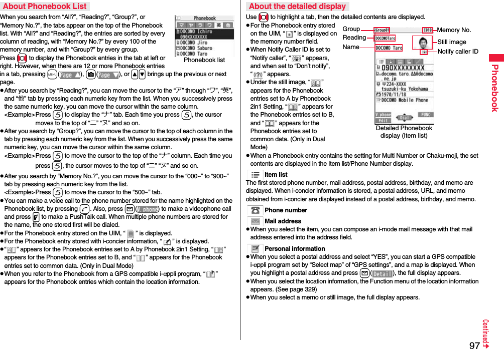 97PhonebookWhen you search from “All?”, “Reading?”, “Group?”, or “Memory No.?”, the tabs appear on the top of the Phonebook list. With “All?” and “Reading?”, the entries are sorted by every column of reading, with “Memory No.?” by every 100 of the memory number, and with “Group?” by every group.Press No to display the Phonebook entries in the tab at left or right. However, when there are 12 or more Phonebook entries in a tab, pressing m(), c(), or &lt;&gt; brings up the previous or next page.pAfter you search by “Reading?”, you can move the cursor to the “ア” through “ワ”, “英”, and “他” tab by pressing each numeric key from the list. When you successively press the same numeric key, you can move the cursor within the same column.&lt;Example&gt;Press 5 to display the “ナ” tab. Each time you press 5, the cursor moves to the top of “ニ” “ヌ” and so on. pAfter you search by “Group?”, you can move the cursor to the top of each column in the tab by pressing each numeric key from the list. When you successively press the same numeric key, you can move the cursor within the same column.&lt;Example&gt;Press 5 to move the cursor to the top of the “ナ” column. Each time you press 5, the cursor moves to the top of “ニ” “ヌ” and so on.pAfter you search by “Memory No.?”, you can move the cursor to the “000~” to “900~” tab by pressing each numeric key from the list.&lt;Example&gt;Press 5 to move the cursor to the “500~” tab. pYou can make a voice call to the phone number stored for the name highlighted on the Phonebook list, by pressing d. Also, press l( ) to make a videophone call and press p to make a PushTalk call. When multiple phone numbers are stored for the name, the one stored first will be dialed.pFor the Phonebook entry stored on the UIM, “ ” is displayed.pFor the Phonebook entry stored with i-concier information, “ ” is displayed.p“ ” appears for the Phonebook entries set to A by Phonebook 2in1 Setting, “ ” appears for the Phonebook entries set to B, and “ ” appears for the Phonebook entries set to common data. (Only in Dual Mode)pWhen you refer to the Phonebook from a GPS compatible i-αppli program, “ ” appears for the Phonebook entries which contain the location information.About Phonebook ListPhonebook listUse No to highlight a tab, then the detailed contents are displayed.pFor the Phonebook entry stored on the UIM, “ ” is displayed on the memory number field.pWhen Notify Caller ID is set to “Notify caller”, “ ” appears, and when set to “Don’t notify”, “ ” appears.pUnder the still image, “ ” appears for the Phonebook entries set to A by Phonebook 2in1 Setting, “ ” appears for the Phonebook entries set to B, and “ ” appears for the Phonebook entries set to common data. (Only in Dual Mode)pWhen a Phonebook entry contains the setting for Multi Number or Chaku-moji, the set contents are displayed in the Item list/Phone Number display.Item listThe first stored phone number, mail address, postal address, birthday, and memo are displayed. When i-concier information is stored, a postal address, URL, and memo obtained from i-concier are displayed instead of a postal address, birthday, and memo.Phone numberMail addresspWhen you select the item, you can compose an i-mode mail message with that mail address entered into the address field.Personal informationpWhen you select a postal address and select “YES”, you can start a GPS compatible i-αppli program set by “Select map” of “GPS settings”, and a map is displayed. When you highlight a postal address and press l( ), the full display appears.pWhen you select the location information, the Function menu of the location information appears. (See page 329)pWhen you select a memo or still image, the full display appears.About the detailed displayDetailed Phonebook display (Item list)GroupReadingNameMemory No.Still imageNotify caller ID