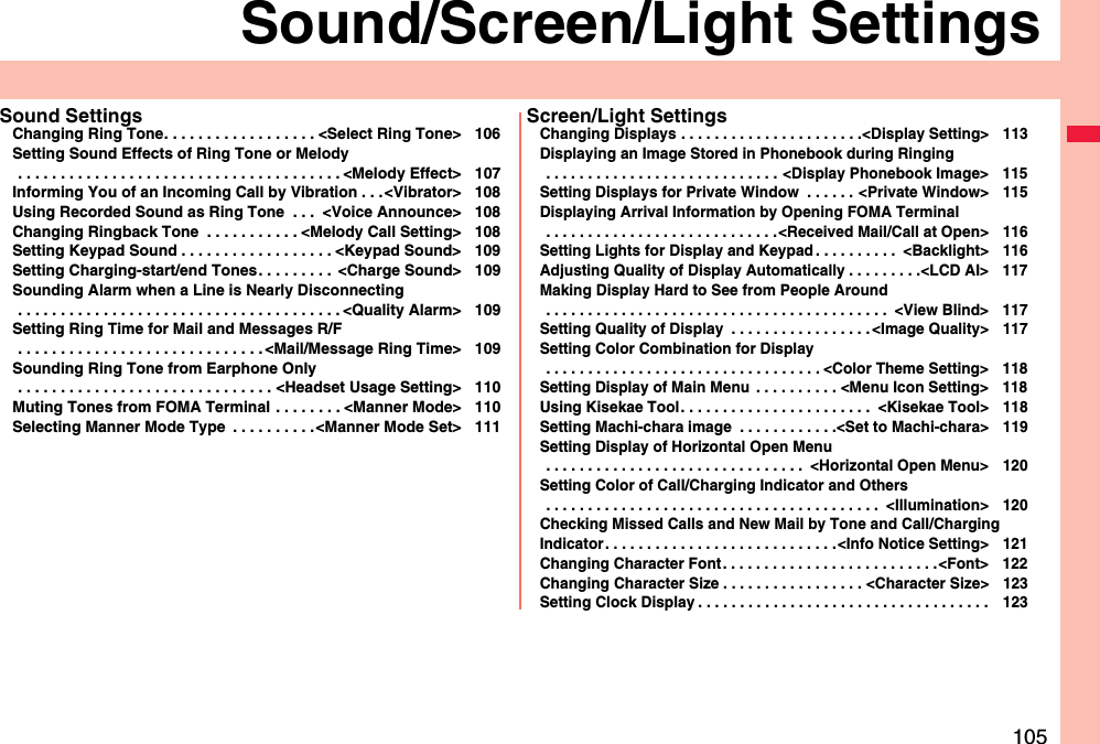 105Sound/Screen/Light SettingsSound SettingsChanging Ring Tone. . . . . . . . . . . . . . . . . . &lt;Select Ring Tone&gt; 106Setting Sound Effects of Ring Tone or Melody . . . . . . . . . . . . . . . . . . . . . . . . . . . . . . . . . . . . . . &lt;Melody Effect&gt; 107Informing You of an Incoming Call by Vibration . . .&lt;Vibrator&gt; 108Using Recorded Sound as Ring Tone  . . .  &lt;Voice Announce&gt; 108Changing Ringback Tone  . . . . . . . . . . . &lt;Melody Call Setting&gt; 108Setting Keypad Sound . . . . . . . . . . . . . . . . . . &lt;Keypad Sound&gt; 109Setting Charging-start/end Tones. . . . . . . . .  &lt;Charge Sound&gt; 109Sounding Alarm when a Line is Nearly Disconnecting . . . . . . . . . . . . . . . . . . . . . . . . . . . . . . . . . . . . . . &lt;Quality Alarm&gt; 109Setting Ring Time for Mail and Messages R/F . . . . . . . . . . . . . . . . . . . . . . . . . . . . . &lt;Mail/Message Ring Time&gt; 109Sounding Ring Tone from Earphone Only . . . . . . . . . . . . . . . . . . . . . . . . . . . . . . &lt;Headset Usage Setting&gt; 110Muting Tones from FOMA Terminal . . . . . . . . &lt;Manner Mode&gt; 110Selecting Manner Mode Type  . . . . . . . . . .&lt;Manner Mode Set&gt; 111Screen/Light SettingsChanging Displays . . . . . . . . . . . . . . . . . . . . . .&lt;Display Setting&gt; 113Displaying an Image Stored in Phonebook during Ringing . . . . . . . . . . . . . . . . . . . . . . . . . . . . &lt;Display Phonebook Image&gt; 115Setting Displays for Private Window  . . . . . . &lt;Private Window&gt; 115Displaying Arrival Information by Opening FOMA Terminal . . . . . . . . . . . . . . . . . . . . . . . . . . . .&lt;Received Mail/Call at Open&gt; 116Setting Lights for Display and Keypad . . . . . . . . . .  &lt;Backlight&gt; 116Adjusting Quality of Display Automatically . . . . . . . . .&lt;LCD AI&gt; 117Making Display Hard to See from People Around . . . . . . . . . . . . . . . . . . . . . . . . . . . . . . . . . . . . . . . . .  &lt;View Blind&gt; 117Setting Quality of Display  . . . . . . . . . . . . . . . . . &lt;Image Quality&gt; 117Setting Color Combination for Display . . . . . . . . . . . . . . . . . . . . . . . . . . . . . . . . . &lt;Color Theme Setting&gt; 118Setting Display of Main Menu  . . . . . . . . . . &lt;Menu Icon Setting&gt; 118Using Kisekae Tool. . . . . . . . . . . . . . . . . . . . . . .  &lt;Kisekae Tool&gt; 118Setting Machi-chara image  . . . . . . . . . . . .&lt;Set to Machi-chara&gt; 119Setting Display of Horizontal Open Menu . . . . . . . . . . . . . . . . . . . . . . . . . . . . . . .  &lt;Horizontal Open Menu&gt; 120Setting Color of Call/Charging Indicator and Others . . . . . . . . . . . . . . . . . . . . . . . . . . . . . . . . . . . . . . . .  &lt;Illumination&gt; 120Checking Missed Calls and New Mail by Tone and Call/Charging Indicator. . . . . . . . . . . . . . . . . . . . . . . . . . . .&lt;Info Notice Setting&gt; 121Changing Character Font. . . . . . . . . . . . . . . . . . . . . . . . . .&lt;Font&gt; 122Changing Character Size . . . . . . . . . . . . . . . . . &lt;Character Size&gt; 123Setting Clock Display . . . . . . . . . . . . . . . . . . . . . . . . . . . . . . . . . . . 123