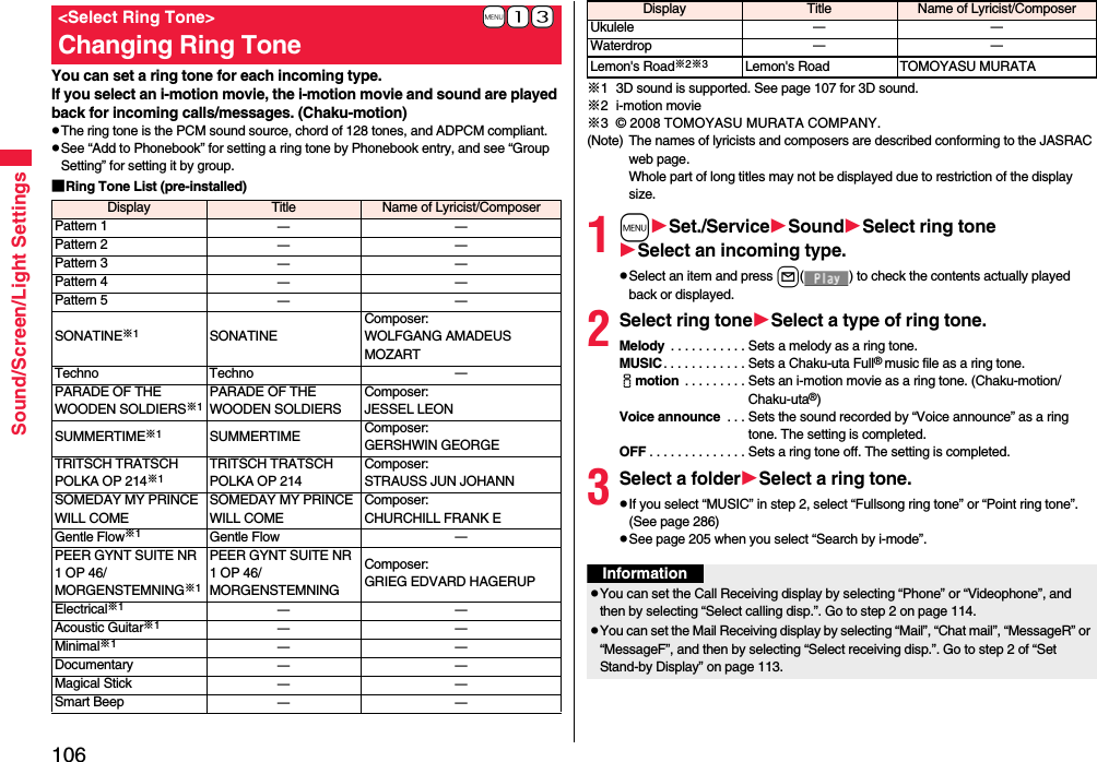 106Sound/Screen/Light SettingsYou can set a ring tone for each incoming type.If you select an i-motion movie, the i-motion movie and sound are played back for incoming calls/messages. (Chaku-motion)pThe ring tone is the PCM sound source, chord of 128 tones, and ADPCM compliant.pSee “Add to Phonebook” for setting a ring tone by Phonebook entry, and see “Group Setting” for setting it by group.■Ring Tone List (pre-installed)+m-1-3&lt;Select Ring Tone&gt;Changing Ring ToneDisplay Title Name of Lyricist/ComposerPattern 1 ーーPattern 2 ーーPattern 3 ーーPattern 4 ーーPattern 5 ーーSONATINE※1SONATINEComposer: WOLFGANG AMADEUS MOZARTTechno Techno ーPARADE OF THE WOODEN SOLDIERS※1PARADE OF THE WOODEN SOLDIERSComposer: JESSEL LEONSUMMERTIME※1SUMMERTIME Composer: GERSHWIN GEORGETRITSCH TRATSCH POLKA OP 214※1TRITSCH TRATSCH POLKA OP 214Composer: STRAUSS JUN JOHANNSOMEDAY MY PRINCE WILL COMESOMEDAY MY PRINCE WILL COMEComposer: CHURCHILL FRANK EGentle Flow※1Gentle Flow ーPEER GYNT SUITE NR 1 OP 46/MORGENSTEMNING※1PEER GYNT SUITE NR 1 OP 46/MORGENSTEMNINGComposer: GRIEG EDVARD HAGERUPElectrical※1ーーAcoustic Guitar※1ーーMinimal※1ーーDocumentary ーーMagical Stick ーーSmart Beep ーー※1 3D sound is supported. See page 107 for 3D sound.※2 i-motion movie※3 © 2008 TOMOYASU MURATA COMPANY.(Note) The names of lyricists and composers are described conforming to the JASRAC web page.Whole part of long titles may not be displayed due to restriction of the display size.1mSet./ServiceSoundSelect ring toneSelect an incoming type.pSelect an item and press l( ) to check the contents actually played back or displayed.2Select ring toneSelect a type of ring tone.Melody  . . . . . . . . . . . Sets a melody as a ring tone.MUSIC. . . . . . . . . . . . Sets a Chaku-uta Full® music file as a ring tone.imotion  . . . . . . . . . Sets an i-motion movie as a ring tone. (Chaku-motion/Chaku-uta®)Voice announce  . . . Sets the sound recorded by “Voice announce” as a ring tone. The setting is completed.OFF . . . . . . . . . . . . . . Sets a ring tone off. The setting is completed.3Select a folderSelect a ring tone.pIf you select “MUSIC” in step 2, select “Fullsong ring tone” or “Point ring tone”. (See page 286)pSee page 205 when you select “Search by i-mode”.Ukulele ーーWaterdrop ーーLemon&apos;s Road※2※3Lemon&apos;s Road TOMOYASU MURATADisplay Title Name of Lyricist/ComposerInformationpYou can set the Call Receiving display by selecting “Phone” or “Videophone”, and then by selecting “Select calling disp.”. Go to step 2 on page 114.pYou can set the Mail Receiving display by selecting “Mail”, “Chat mail”, “MessageR” or “MessageF”, and then by selecting “Select receiving disp.”. Go to step 2 of “Set Stand-by Display” on page 113.