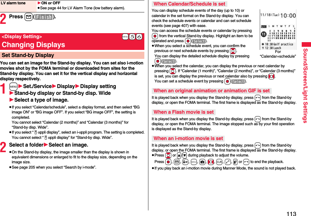 113Sound/Screen/Light Settings2Press l().You can set an image for the Stand-by display. You can set also i-motion movies shot by the FOMA terminal or downloaded from sites for the Stand-by display. You can set it for the vertical display and horizontal display respectively.1mSet./ServiceDisplayDisplay settingStand-by display or Stand-by disp. WideSelect a type of image.pIf you select “Calendar/schedule”, select a display format, and then select “BG image ON” or “BG image OFF”. If you select “BG image OFF”, the setting is completed.You cannot select “Calendar (2 months)” and “Calendar (3 months)” for “Stand-by disp. Wide”.pIf you select “iαppli display”, select an i-αppli program. The setting is completed.You cannot select “iαppli display” for “Stand-by disp. Wide”.2Select a folderSelect an image.pOn the Stand-by display, the image smaller than the display is shown in equivalent dimensions or enlarged to fit to the display size, depending on the image size.pSee page 205 when you select “Search by i-mode”.LV alarm tone ON or OFFpSee page 44 for LV Alarm Tone (low battery alarm).+m-5-6&lt;Display Setting&gt;Changing DisplaysSet Stand-by DisplayYou can display schedule events of the day (up to 10) or calendar in the set format on the Stand-by display. You can check the schedule events or calendar and can set schedule events (see page 407) with ease. You can access the schedule events or calendar by pressing Oo from the vertical Stand-by display. Highlight an item to be operated and press Oo().pWhen you select a schedule event, you can confirm the previous or next schedule events by pressing Bo. You can display the detailed schedule display by pressing Oo().pWhen you select the calendar, you can display the previous or next calendar by pressing Bo. If “Calendar (1 month)”, “Calendar (2 months)”, or “Calendar (3 months)” is set, you can display the previous or next calendar also by pressing No. You can set a schedule event by pressing Oo().It is played back when you display the Stand-by display, press h from the Stand-by display, or open the FOMA terminal. The first frame is displayed as the Stand-by display.It is played back when you display the Stand-by display, press h from the Stand-by display, or open the FOMA terminal. The image stopped such as by your first operation is displayed as the Stand-by display.It is played back when you display the Stand-by display, press h from the Stand-by display, or open the FOMA terminal. The first frame is displayed as the Stand-by display.pPress Bo or &lt;/&gt; during playback to adjust the volume. Press Oo, l, i, m, c, No, r, d, p or h to end the playback. pIf you play back an i-motion movie during Manner Mode, the sound is not played back.When Calendar/Schedule is setWhen an original animation or animation GIF is setWhen a Flash movie is setWhen an i-motion movie is setFor “Calendar+schedule”