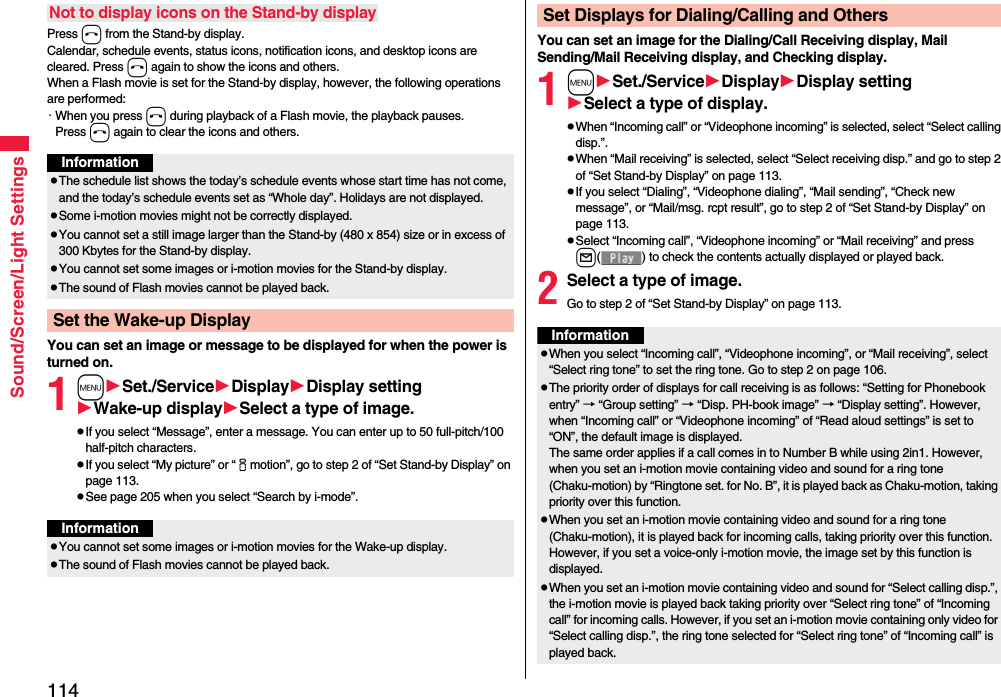 114Sound/Screen/Light SettingsPress h from the Stand-by display.Calendar, schedule events, status icons, notification icons, and desktop icons are cleared. Press h again to show the icons and others. When a Flash movie is set for the Stand-by display, however, the following operations are performed:・When you press h during playback of a Flash movie, the playback pauses. Press h again to clear the icons and others.You can set an image or message to be displayed for when the power is turned on.1mSet./ServiceDisplayDisplay settingWake-up displaySelect a type of image.pIf you select “Message”, enter a message. You can enter up to 50 full-pitch/100 half-pitch characters.pIf you select “My picture” or “imotion”, go to step 2 of “Set Stand-by Display” on page 113.pSee page 205 when you select “Search by i-mode”.Not to display icons on the Stand-by displayInformationpThe schedule list shows the today’s schedule events whose start time has not come, and the today’s schedule events set as “Whole day”. Holidays are not displayed.pSome i-motion movies might not be correctly displayed.pYou cannot set a still image larger than the Stand-by (480 x 854) size or in excess of 300 Kbytes for the Stand-by display. pYou cannot set some images or i-motion movies for the Stand-by display. pThe sound of Flash movies cannot be played back.Set the Wake-up DisplayInformationpYou cannot set some images or i-motion movies for the Wake-up display.pThe sound of Flash movies cannot be played back. You can set an image for the Dialing/Call Receiving display, Mail Sending/Mail Receiving display, and Checking display.1mSet./ServiceDisplayDisplay settingSelect a type of display.pWhen “Incoming call” or “Videophone incoming” is selected, select “Select calling disp.”.pWhen “Mail receiving” is selected, select “Select receiving disp.” and go to step 2 of “Set Stand-by Display” on page 113.pIf you select “Dialing”, “Videophone dialing”, “Mail sending”, “Check new message”, or “Mail/msg. rcpt result”, go to step 2 of “Set Stand-by Display” on page 113.pSelect “Incoming call”, “Videophone incoming” or “Mail receiving” and press l( ) to check the contents actually displayed or played back.2Select a type of image.Go to step 2 of “Set Stand-by Display” on page 113.Set Displays for Dialing/Calling and OthersInformationpWhen you select “Incoming call”, “Videophone incoming”, or “Mail receiving”, select “Select ring tone” to set the ring tone. Go to step 2 on page 106.pThe priority order of displays for call receiving is as follows: “Setting for Phonebook entry” → “Group setting” → “Disp. PH-book image” → “Display setting”. However, when “Incoming call” or “Videophone incoming” of “Read aloud settings” is set to “ON”, the default image is displayed.The same order applies if a call comes in to Number B while using 2in1. However, when you set an i-motion movie containing video and sound for a ring tone (Chaku-motion) by “Ringtone set. for No. B”, it is played back as Chaku-motion, taking priority over this function.pWhen you set an i-motion movie containing video and sound for a ring tone (Chaku-motion), it is played back for incoming calls, taking priority over this function. However, if you set a voice-only i-motion movie, the image set by this function is displayed.pWhen you set an i-motion movie containing video and sound for “Select calling disp.”, the i-motion movie is played back taking priority over “Select ring tone” of “Incoming call” for incoming calls. However, if you set an i-motion movie containing only video for “Select calling disp.”, the ring tone selected for “Select ring tone” of “Incoming call” is played back.