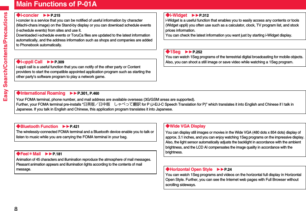 8Easy Search/Contents/PrecautionsMain Functions of P-01A◆i-concier P.215i-concier is a service that you can be notified of useful information by character (Machi-chara image) on the Stand-by display or you can download schedule events (i-schedule events) from sites and use it.Downloaded i-schedule events or ToruCa files are updated to the latest information automatically, and the address information such as shops and companies are added to Phonebook automatically.◆i-αppli Call P.309i-αppli call is a useful function that you can notify of the other party or Content providers to start the compatible appointed application program such as starting the other party’s software program to play a network game.◆i-Widget P.312i-Widget is a useful function that enables you to easily access any contents or tools (Widget αppli) you often use such as a calculator, clock, TV program list, and stock prices information.You can check the latest information you want just by starting i-Widget display.◆1Seg P.252You can watch 1Seg programs of the terrestrial digital broadcasting for mobile objects. Also, you can shoot a still image or save video while watching a 1Seg program.◆International Roaming P.301, P.460Your FOMA terminal, phone number, and mail address are available overseas (3G/GSM areas are supported).Further, your FOMA terminal pre-installs “日英版／日中版 しゃべって翻訳 for P (J-E/J-C Speech Translation for P)” which translates it into English and Chinese if I talk in Japanese. If you talk in English and Chinese, this application program translates it into Japanese.◆Bluetooth Function P.421The wirelessly-connected FOMA terminal and a Bluetooth device enable you to talk or listen to music while you are carrying the FOMA terminal in your bag. ◆Feel＊Mail P.181Animation of 45 characters and illumination reproduce the atmosphere of mail messages. Pleasant animation appears and illumination lights according to the contents of mail message.◆Wide VGA DisplayYou can display still images or movies in the Wide VGA (480 dots x 854 dots) display of approx. 3.1 inches, and you can enjoy watching 1Seg programs on the impressive display.Also, the light sensor automatically adjusts the backlight in accordance with the ambient brightness, and the LCD AI compensates the image quality in accordance with the brightness.◆Horizontal Open Style P.24You can watch 1Seg programs and videos on the horizontal full display in Horizontal Open Style. Further, you can see the Internet web pages with Full Browser without scrolling sideways.