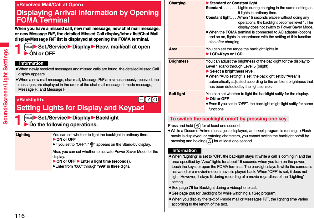 116Sound/Screen/Light SettingsWhen you have a missed call, new mail message, new chat mail message, or new Message R/F, the detailed Missed Call display/Inbox list/Chat Mail display/Message R/F list is displayed at opening the FOMA terminal.1mSet./ServiceDisplayRecv. mail/call at openON or OFF1mSet./ServiceDisplayBacklightDo the following operations.&lt;Received Mail/Call at Open&gt;Displaying Arrival Information by Opening FOMA TerminalInformationpWhen newly received messages and missed calls are found, the detailed Missed Call display appears.pWhen a new mail message, chat mail, Message R/F are simultaneously received, the messages are displayed in the order of the chat mail message, i-mode message, Message R, and Message F.+m-7-0&lt;Backlight&gt;Setting Lights for Display and KeypadLighting You can set whether to light the backlight in ordinary time. ON or OFFpIf you set to “OFF”, “ ” appears on the Stand-by display.Also, you can set whether to activate Power Saver Mode for the display.ON or OFF Enter a light time (seconds).pEnter from “060” through “999” in three digits.Press and hold 5 for at least one second.pWhile a Decome-Anime message is displayed, an i-αppli program is running, a Flash movie is displayed, or entering characters, you cannot switch the backlight on/off by pressing and holding 5 for at least one second.Charging Standard or Constant lightStandard. . . . . . . . Lights during charging in the same setting as it lights in ordinary time.Constant light. . . .When 15 seconds elapse without doing any operations, the backlight becomes level 1. The display does not switch to Power Saver Mode.pWhen the FOMA terminal is connected to AC adapter (option) and so on, lights in accordance with the setting of this function also after charging.Area You can set the range the backlight lights in.LCD+Keys or LCDBrightness You can adjust the brightness of the backlight for the display to Level 1 (dark) through Level 5 (bright).Select a brightness level.pWhen “Auto setting” is set, the backlight set by “Area” is automatically adjusted according to the ambient brightness that has been detected by the light sensor.Soft light You can set whether to light the backlight softly for the display.ON or OFFpEven if you set to “OFF”, the backlight might light softly for some functions.To switch the backlight on/off by pressing one keyInformationpWhen “Lighting” is set to “ON”, the backlight stays lit while a call is coming in and the area specified by “Area” lights for about 15 seconds when you turn on the power, touch the keys, or open the FOMA terminal. The backlight stays lit while the camera is activated or a movie/i-motion movie is played back. When “OFF” is set, it does not light. However, it stays lit during recording of a movie regardless of the “Lighting” setting.pSee page 76 for Backlight during a videophone call.pSee page 268 for Backlight for while watching a 1Seg program.pWhen you display the text of i-mode mail or Messages R/F, the lighting time varies according to the length of the text.