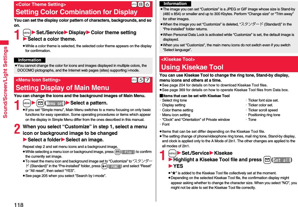 118Sound/Screen/Light SettingsYou can set the display color pattern of characters, backgrounds, and so on.1mSet./ServiceDisplayColor theme settingSelect a color theme.pWhile a color theme is selected, the selected color theme appears on the display for confirmation.You can change the icons and the background images of Main Menu.1ml()Select a pattern.pIf you set “Simple menu”, Main Menu switches to a menu focusing on only basic functions for easy operation. Some operating procedures or items which appear on the display in Simple Menu differ from the ones described in this manual.2When you select “Customize” in step 1, select a menu icon or background image to be changedSelect a folderSelect an image.Repeat step 2 and set menu icons and a background image.pWhile selecting a menu icon or background image, press l( ) to confirm the currently set image.pTo reset the menu icon and background image set to “Customize” to “スタンダード (Standard)” in the “Pre-installed” folder, press i( ) and select “Reset” or “All reset”, then select “YES”.pSee page 205 when you select “Search by i-mode”.+m-8-6&lt;Color Theme Setting&gt;Setting Color Combination for DisplayInformationpYou cannot change the color for icons and images displayed in multiple colors, the DOCOMO pictographs, and the Internet web pages (sites) supporting i-mode.+m-5-7&lt;Menu Icon Setting&gt;Setting Display of Main MenuYou can use Kisekae Tool to change the ring tone, Stand-by display, menu icons and others at a time.pSee page 204 for details on how to download Kisekae Tool files.pSee page 369 for details on how to operate Kisekae Tool files from Data box.■Items that can be set with Kisekae ToolpItems that can be set differ depending on the Kisekae Tool file.pThe setting change of phone/videophone ring tones, mail ring tone, Stand-by display, and clock is applied only to the A Mode of 2in1. The other changes are applied to the all modes of 2in1.1mSet./ServiceKisekaeHighlight a Kisekae Tool file and press l()YESp“★” is added to the Kisekae Tool file collectively set at the moment.pDepending on the selected Kisekae Tool file, the confirmation display might appear asking whether to change the character size. When you select “NO”, you might not be able to set the Kisekae Tool file correctly.InformationpThe image you can set “Customize” is a JPEG or GIF image whose size is Stand-by (480 x 854) or smaller and up to 300 Kbytes. Perform “Change size” or “Trim away” for other images.pWhen the image you set “Customize” is deleted, “スタンダード (Standard)” in the “Pre-installed” folder returns.pWhen Personal Data Lock is activated while “Customize” is set, the default image is displayed.pWhen you set “Customize”, the main menu icons do not switch even if you switch “Select language”.&lt;Kisekae Tool&gt;Using Kisekae Tool・Select ring tone・Display setting・Color theme setting・Menu icon setting・“Clock” and “Orientation” of Private window・Font・Ticker font size set.・Ticker color set.・Ticker scroll speed・Positioning ring tone・Tone