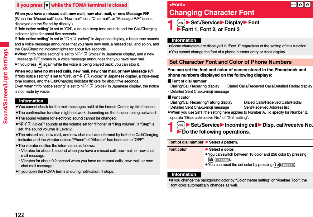 122Sound/Screen/Light SettingsWhen you have a missed call, new mail, new chat mail, or new Message R/F(When the “Missed call” icon, “New mail” icon, “Chat mail”, or “Message R/F” icon is displayed on the Stand-by display.)If “Info notice setting” is set to “ON”, a double-beep tone sounds and the Call/Charging indicator lights for about five seconds.If “Info notice setting” is set to “ボイス (voice)” in Japanese display, a beep tone sounds and a voice message announces that you have new mail, a missed call, and so on, and the Call/Charging indicator lights for about five seconds.pWhen “Info notice setting” is set to “ボイス (voice)” in Japanese display, and a new Message R/F comes in, a voice message announces that you have new mail.pIf you press &gt; again while the voice is being played back, you can stop it.When you have no missed calls, new mail, new chat mail, or new Message R/FIf “Info notice setting” is set to “ON”, or “ボイス (voice)” in Japanese display, a triple-beep tone sounds, and the Call/Charging indicator flickers for about five seconds.Even when “Info notice setting” is set to “ボイス (voice)” in Japanese display, the notice is not made by voice.If you press .&gt; while the FOMA terminal is closedInformationpYou cannot check for the mail messages held at the i-mode Center by this function.pThe confirmation function might not work depending on the function being activated.pThe sound volume for electronic sound cannot be changed.p“ボイス (voice)” sounds at the volume set for “Phone” of “Ring volume”. If “Step” is set, the sound volume is Level 2.pThe missed call, new mail, and new chat mail are informed by both the Call/Charging indicator and the vibrator unless “Phone” of “Vibrator” has been set to “OFF”.pThe vibrator notifies the information as follows:・Vibrates for about 1 second when you have a missed call, new mail, or new chat mail message.・Vibrates for about 0.2 second when you have no missed calls, new mail, or new chat mail message.pIf you open the FOMA terminal during notification, it stops.1mSet./ServiceDisplayFontFont 1, Font 2, or Font 3You can set the font and color of names stored in the Phonebook and phone numbers displayed on the following displays:■Font of dial number・Dialing/Call Receiving display ・Dialed Calls/Received Calls/Detailed Redial display・Detailed Sent Chaku-moji message■Font color・Dialing/Call Receiving/Talking display ・Dialed Calls/Received Calls/Redial・Detailed Sent Chaku-moji message ・Sent/Received Address listpWhen you use 2in1, the setting here applies to Number A. To specify for Number B, operate “Disp. call/receive No.” of “2in1 setting”.1mSet./ServiceIncoming callDisp. call/receive No.Do the following operations.+m-6-6&lt;Font&gt;Changing Character FontInformationpSome characters are displayed in “Font 1” regardless of the setting of this function.pYou cannot change the font of a phone number entry or clock display.Set Character Font and Color of Phone NumbersFont of dial number Select a pattern.Font color Select a color.pYou can switch between 16 color and 256 color by pressing c().pYou can reset the set color by pressing i().InformationpIf you change the background color by “Color theme setting” or “Kisekae Tool”, the font color automatically changes as well.