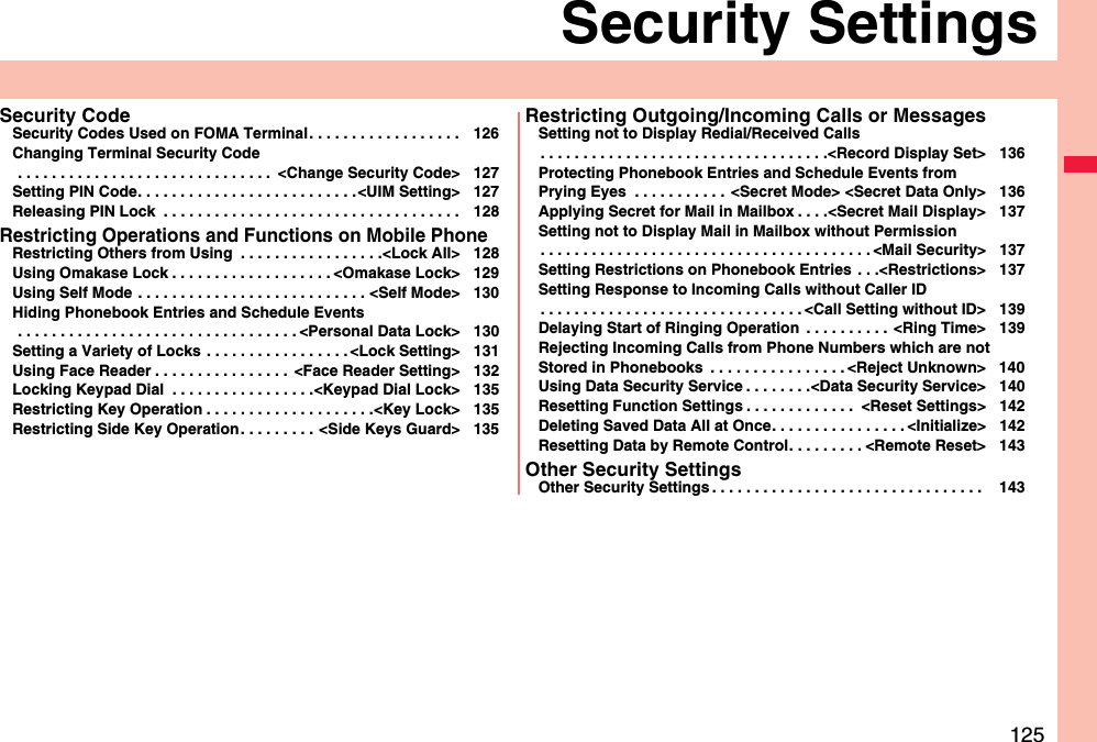 125Security SettingsSecurity CodeSecurity Codes Used on FOMA Terminal. . . . . . . . . . . . . . . . . . 126Changing Terminal Security Code . . . . . . . . . . . . . . . . . . . . . . . . . . . . . .  &lt;Change Security Code&gt; 127Setting PIN Code. . . . . . . . . . . . . . . . . . . . . . . . . .&lt;UIM Setting&gt; 127Releasing PIN Lock  . . . . . . . . . . . . . . . . . . . . . . . . . . . . . . . . . . . 128Restricting Operations and Functions on Mobile PhoneRestricting Others from Using  . . . . . . . . . . . . . . . . .&lt;Lock All&gt; 128Using Omakase Lock . . . . . . . . . . . . . . . . . . . &lt;Omakase Lock&gt; 129Using Self Mode  . . . . . . . . . . . . . . . . . . . . . . . . . . . &lt;Self Mode&gt; 130Hiding Phonebook Entries and Schedule Events . . . . . . . . . . . . . . . . . . . . . . . . . . . . . . . . . &lt;Personal Data Lock&gt; 130Setting a Variety of Locks  . . . . . . . . . . . . . . . . . &lt;Lock Setting&gt; 131Using Face Reader . . . . . . . . . . . . . . . .  &lt;Face Reader Setting&gt; 132Locking Keypad Dial  . . . . . . . . . . . . . . . . .&lt;Keypad Dial Lock&gt; 135Restricting Key Operation . . . . . . . . . . . . . . . . . . . .&lt;Key Lock&gt; 135Restricting Side Key Operation. . . . . . . . . &lt;Side Keys Guard&gt; 135Restricting Outgoing/Incoming Calls or MessagesSetting not to Display Redial/Received Calls. . . . . . . . . . . . . . . . . . . . . . . . . . . . . . . . . .&lt;Record Display Set&gt; 136Protecting Phonebook Entries and Schedule Events from Prying Eyes  . . . . . . . . . . .  &lt;Secret Mode&gt; &lt;Secret Data Only&gt; 136Applying Secret for Mail in Mailbox . . . .&lt;Secret Mail Display&gt; 137Setting not to Display Mail in Mailbox without Permission. . . . . . . . . . . . . . . . . . . . . . . . . . . . . . . . . . . . . . . &lt;Mail Security&gt; 137Setting Restrictions on Phonebook Entries . . .&lt;Restrictions&gt; 137Setting Response to Incoming Calls without Caller ID. . . . . . . . . . . . . . . . . . . . . . . . . . . . . . . &lt;Call Setting without ID&gt; 139Delaying Start of Ringing Operation  . . . . . . . . . .  &lt;Ring Time&gt; 139Rejecting Incoming Calls from Phone Numbers which are not Stored in Phonebooks  . . . . . . . . . . . . . . . . &lt;Reject Unknown&gt; 140Using Data Security Service . . . . . . . .&lt;Data Security Service&gt; 140Resetting Function Settings . . . . . . . . . . . . .  &lt;Reset Settings&gt; 142Deleting Saved Data All at Once. . . . . . . . . . . . . . . . &lt;Initialize&gt; 142Resetting Data by Remote Control. . . . . . . . . &lt;Remote Reset&gt; 143Other Security SettingsOther Security Settings . . . . . . . . . . . . . . . . . . . . . . . . . . . . . . . .  143